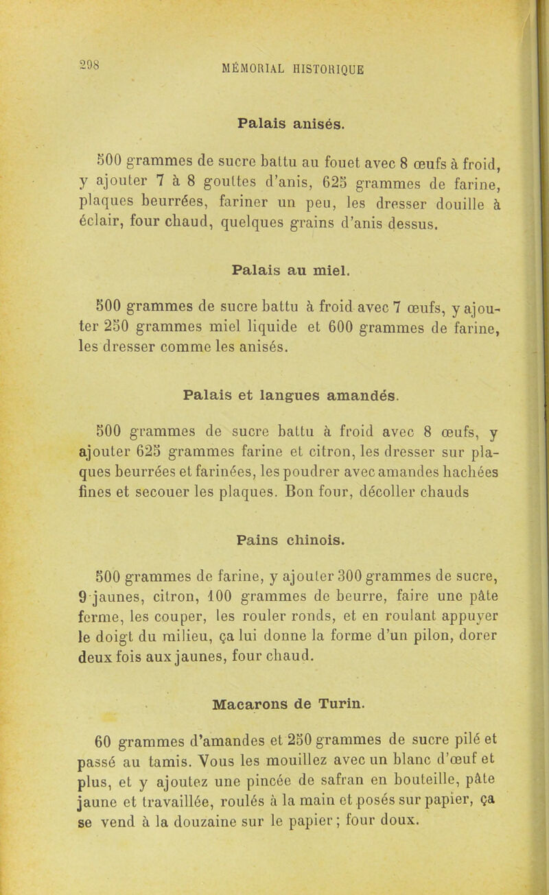 Palais anisés. 500 grammes de sucre battu au fouet avec 8 œufs à froid, y ajouter 7 à 8 gouttes d’anis, 625 grammes de farine, plaques beurrées, fariner un peu, les dresser douille à éclair, four chaud, quelques grains d’anis dessus. Palais au miel. 500 grammes de sucre battu à froid avec 7 œufs, y ajou- ter 250 grammes miel liquide et 600 grammes de farine, les dresser comme les anisés. Palais et langues amandés. 500 grammes de sucre battu à froid avec 8 œufs, y ajouter 625 grammes farine et citron, les dresser sur pla- ques beurrées et farinées, les poudrer avec amandes hachées fines et secouer les plaques. Bon four, décoller chauds Pains chinois. 500 grammes de farine, y ajouter 300 grammes de sucre, 9 jaunes, citron, 100 grammes de beurre, faire une pâte ferme, les couper, les rouler ronds, et en roulant appuyer le doigt du milieu, ça lui donne la forme d’un pilon, dorer deux fois aux jaunes, four chaud. Macarons de Turin. 60 grammes d’amandes et 250 grammes de sucre pilé et passé au tamis. Vous les mouillez avec un blanc d’œuf et plus, et y ajoutez une pincée de safran en bouteille, pâte jaune et travaillée, roulés à la main et posés sur papier, ça se vend à la douzaine sur le papier ; four doux.