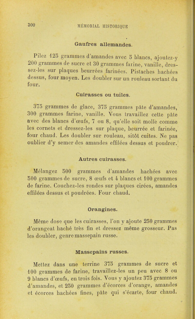 Gaufres allemandes. Pilez 125 grammes d’amandes avec 5 blancs, ajoutez-y 200 grammes de sucre et 30 grammes farine, vanille, dres- sez-les sur plaques beurrées farinées. Pistaches hachées dessus, four moyen. Les doubler sur un rouleau sortant du four. Cuirasses ou tuiles. 375 grammes de glace, 375 grammes pâte d’amandes, 300 grammes farine, vanille. Vous travaillez cette pâte avec des blancs d’œufs, 7 ou 8, qu’elle soit molle comme les cornets et dressez-les sur plaque, beurrée et farinée, four chaud. Les doubler sur rouleau, sitôt cuites. Ne pas oublier d’y semer des amandes effdées dessus et poudrer.1 Autres cuirasses. Mélangez 500 grammes d’amandes hachées avec 500 grammes de sucre, 8 œufs et 4 blancs et 100 grammes de farine. Couchez-les rondes sur plaques cirées, amandes effdées dessus et poudrées. Four chaud. Orangines. Même dose que les cuirasses, l'on y ajoute 250 grammes d’orangeat haché très fin et dressez même grosseur. Pas les doubler, genre massepain russe. Massepains russes. Mettez dans une terrine 375 grammes de sucre et 100 grammes de farine, travaillez-les un peu avec 8 ou 9 blancs d’œufs, en trois fois. Vous y ajoutez 375 grammes d’amandes, et 250 grammes d’écorces d’orange, amandes et écorces hachées fines, pâte qui s’écarte, four chaud.