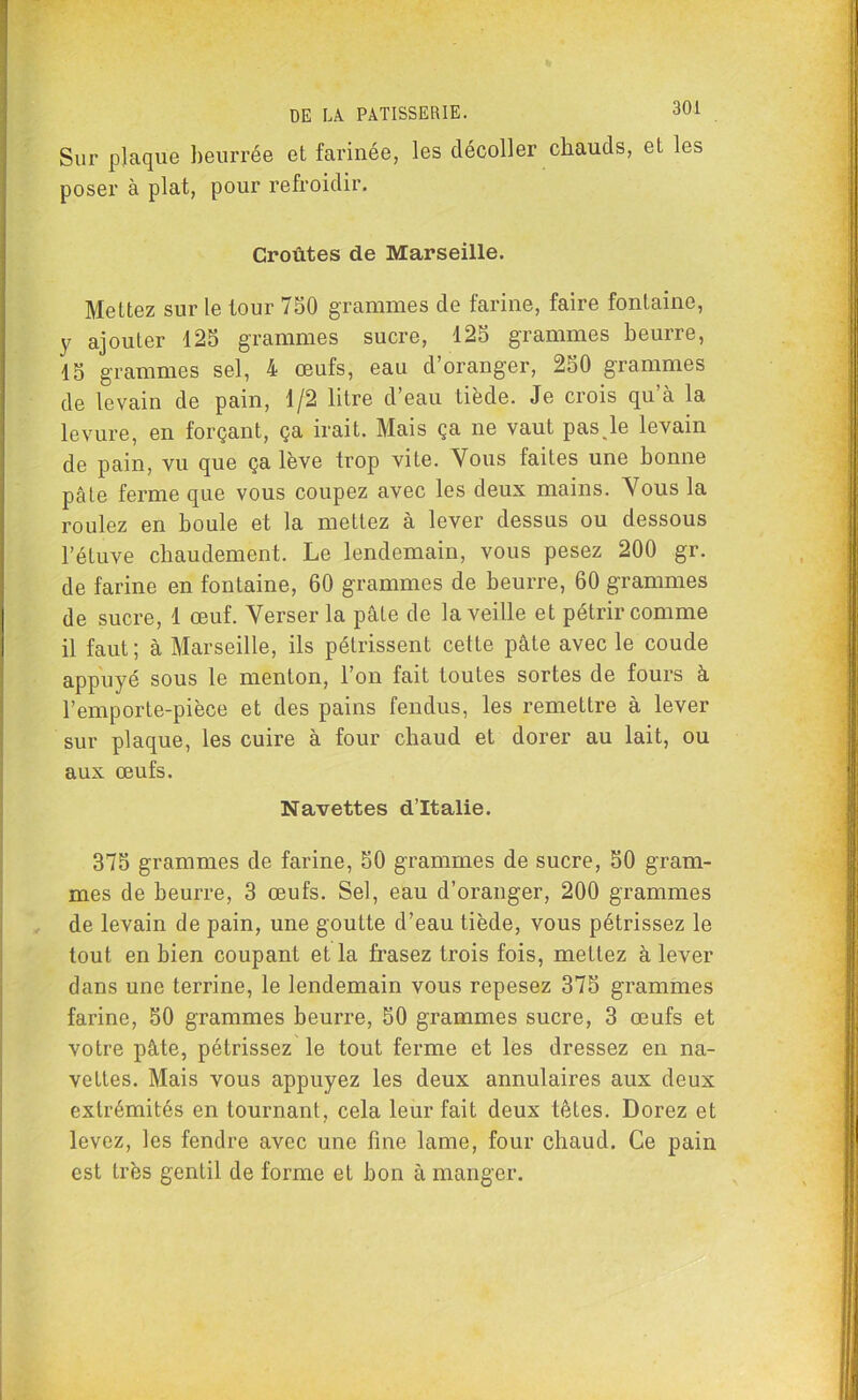 Sur plaque beurrée et farinée, les décoller chauds, et les poser à plat, pour refroidir. Croûtes de Marseille. Mettez sur le tour 750 grammes de farine, faire fontaine, y ajouter 125 grammes sucre, 125 grammes beurre, 15 grammes sel, 4 œufs, eau d’oranger, 250 grammes de levain de pain, 1/2 litre d’eau tiède. Je crois qu’à la levure, en forçant, ça irait. Mais ça ne vaut pas,le levain de pain, vu que ça lève trop vite. Vous faites une bonne pâte ferme que vous coupez avec les deux mains. Vous la roulez en boule et la mettez à lever dessus ou dessous l’étuve chaudement. Le lendemain, vous pesez 200 gr. de farine en fontaine, 60 grammes de beurre, 60 grammes de sucre, 1 œuf. Verser la pâte de la veille et pétrir comme il faut; à Marseille, ils pétrissent cette pâte avec le coude appuyé sous le menton, l’on fait toutes sortes de fours à l’emporte-pièce et des pains fendus, les remettre à lever sur plaque, les cuire à four chaud et dorer au lait, ou aux œufs. Navettes d’Italie. 375 grammes de farine, 50 grammes de sucre, 50 gram- mes de beurre, 3 œufs. Sel, eau d’oranger, 200 grammes de levain de pain, une goutte d’eau tiède, vous pétrissez le tout en bien coupant et la frasez trois fois, mettez à lever dans une terrine, le lendemain vous repesez 375 grammes farine, 50 grammes beurre, 50 grammes sucre, 3 œufs et votre pâte, pétrissez le tout ferme et les dressez en na- vettes. Mais vous appuyez les deux annulaires aux deux extrémités en tournant, cela leur fait deux têtes. Dorez et levez, les fendre avec une fine lame, four chaud. Ce pain est très gentil de forme et bon à manger.