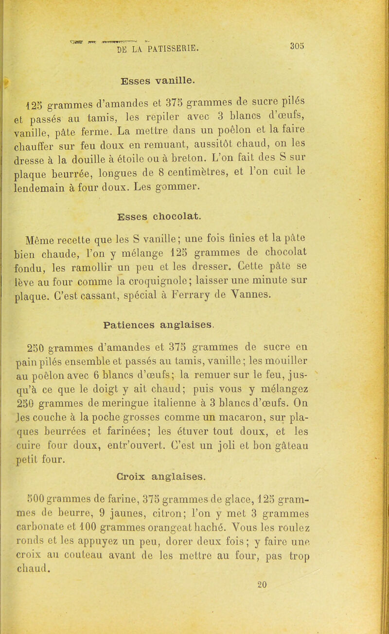 irrr, m; 305 DE LA PATISSERIE. Esses vanille. 125 grammes d’amandes et 375 grammes de sucic pilés et passés au tamis, les repiler avec 3 blancs d’œufs, vanille, pâte ferme. La mettre dans un poêlon et la faire chauffer sur feu doux en remuant, aussitôt chaud, on les dresse à la douille à étoile ou à breton. L’on fait des S sur plaque beurrée, longues de 8 centimètres, et l’on cuit le lendemain à four doux. Les gommer. Esses chocolat. Même recette que les S vanille; une fois finies et la pâte bien chaude, l’on y mélange 125 grammes de chocolat fondu, les ramollir un peu et les dresser. Cette pâte se lève au four comme la croquignole; laisser une minute sur plaque. C’est cassant, spécial à Ferrary de Vannes. Patiences anglaises. 250 grammes d’amandes et 375 grammes de sucre en pain pilés ensemble et passés au tamis, vanille; les mouiller au poêlon avec 6 blancs d’œufs; la remuer sur le feu, jus- qu’à ce que le doigt y ait chaud; puis vous y mélangez 250 grammes de meringue italienne à 3 blancs d’œufs. On les couche à la poche grosses comme un macaron, sur pla- ques beurrées et farinées; les étuver tout doux, et les cuire four doux, entr’ouvert. C’est un joli et bon gâteau petit four. Croix anglaises. 500 grammes de farine, 375 grammes de glace, 125 gram- mes de beurre, 9 jaunes, citron; l’on y met 3 grammes carbonate et 100 grammes orangeat haché. Vous les roulez ronds et les appuyez un peu, dorer deux fois; y faire une croix au couteau avant de les mettre au four, pas trop chaud. 20