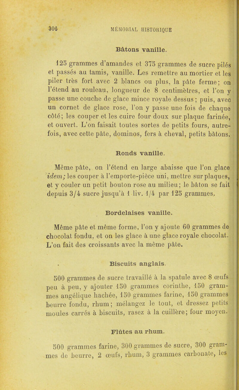 Bâtons vanille. 125 grammes d’amandes et 375 grammes de sucre pilés et passés au tamis, vanille. Les remettre au mortier et les piler très fort avec 2 blancs ou plus, la pâte ferme; on l’étend au rouleau, longueur de 8 centimètres, et l’on y passe une couche de glace mince royale dessus ; puis, avec un cornet de glace rose, l’on y passe une fois de chaque côté; les couper et les cuire four doux sur plaque farinée, et ouvert. L’on faisait toutes sortes de petits fours, autre- fois, avec cette pâte, dominos, fers à cheval, petits bâtons. Ronds vanille. Même pâte, on l’étend en large abaisse que l’on glace idem; les couper à l’emporte-pièce uni, mettre sur plaques, et y couler un petit bouton rose au milieu ; le bâton se fait depuis 3/4 sucre jusqu’à 1 liv. 1/4 par 125 grammes. Bordelaises vanille. Même pâte et même forme, l’on y ajoute 60 grammes de chocolat fondu, et on les glace à une glace royale chocolat. L’on fait des croissants avec la même pâte. Biscuits anglais. 500 grammes de sucre travaillé à la spatule avec 8 œufs peu à peu, y ajouter 150 grammes corinthe, 150 gram- mes angélique hachée, 150 grammes farine, 150 grammes beurre fondu, rhum ; mélangez le tout, et dressez petits moules carrés à biscuits, rasez à la cuillère; four moyen. Flûtes au rhum. 500 grammes farine, 300 grammes de sucre, 300 gram- mes de beurre, 2 œufs, rhum, 3 grammes carbonate, les