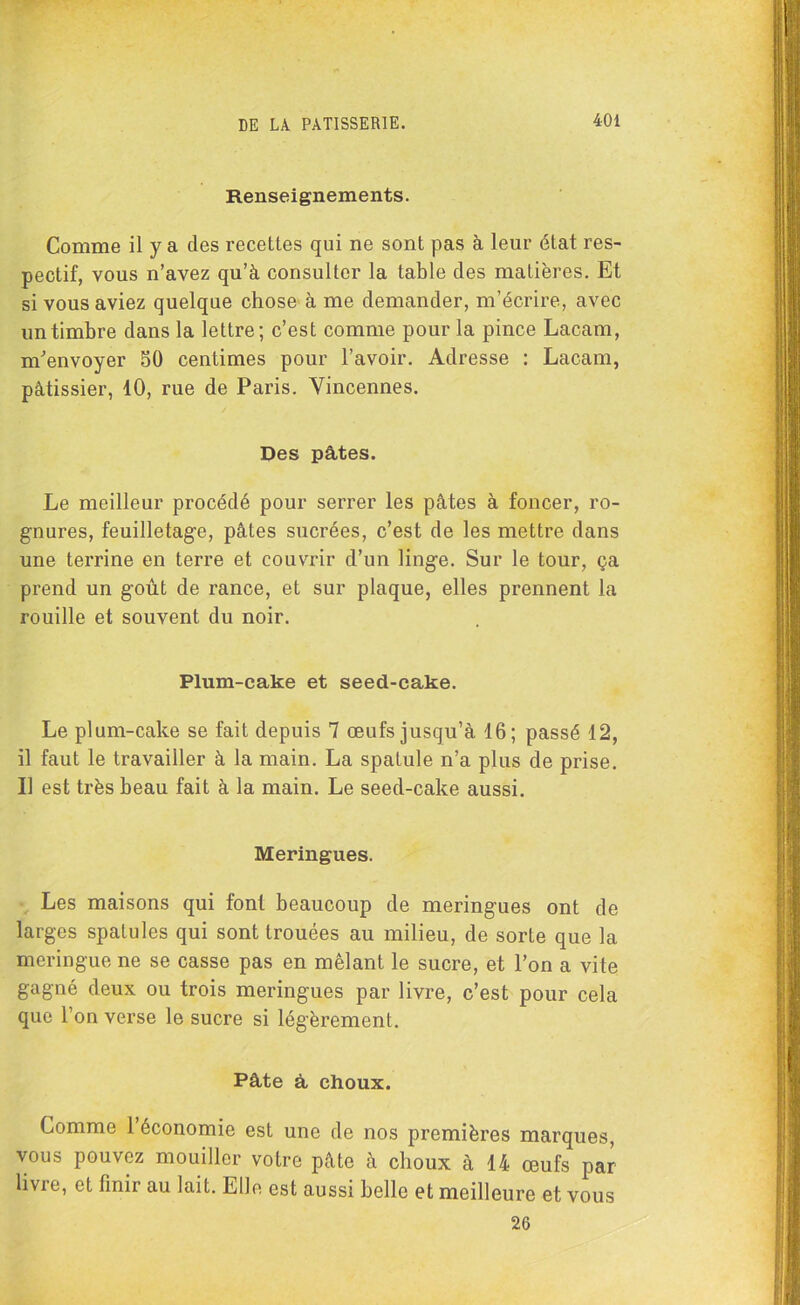 Renseignements. Comme il y a des recettes qui ne sont pas à leur état res- pectif, vous n’avez qu’à consulter la table des matières. Et si vous aviez quelque chose à me demander, m’écrire, avec un timbre dans la lettre; c’est comme pour la pince Lacam, m'envoyer 50 centimes pour l’avoir. Adresse : Lacam, pâtissier, 10, rue de Paris. Vincennes. Des pâtes. Le meilleur procédé pour serrer les pâtes à foncer, ro- gnures, feuilletage, pâtes sucrées, c’est de les mettre dans une terrine en terre et couvrir d’un linge. Sur le tour, ça prend un goût de rance, et sur plaque, elles prennent la rouille et souvent du noir. Plum-cake et seed-cake. Le plum-cake se fait depuis 7 œufs jusqu’à 16; passé 12, il faut le travailler à la main. La spatule n’a plus de prise. Il est très beau fait à la main. Le seed-cake aussi. Meringues. Les maisons qui font beaucoup de meringues ont de larges spatules qui sont trouées au milieu, de sorte que la meringue ne se casse pas en mêlant le sucre, et l’on a vite gagné deux ou trois meringues par livre, c’est pour cela que l’on verse le sucre si légèrement. Pâte â choux. Comme 1 économie est une de nos premières marques, vous pouvez mouiller votre pâte à choux à 14 œufs par livre, et finir au lait. Elle est aussi belle et meilleure et vous 26