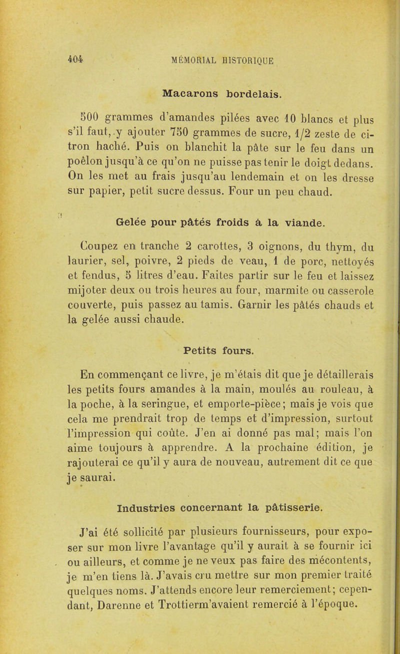 Macarons bordelais. 500 grammes d’amandes pilées avec 10 blancs et plus s’il faut, y ajouter 750 grammes de sucre, 1/2 zeste de ci- tron haché. Puis on blanchit la pâte sur le feu dans un poêlon jusqu’à ce qu’on ne puisse pas tenir le doigt dedans. On les met au frais jusqu’au lendemain et on les dresse sur papier, petit sucre dessus. Four un peu chaud. Gelée pour pâtés froids â la viande. Coupez en tranche 2 carottes, 3 oignons, du thym, du laurier, sel, poivre, 2 pieds de veau, 1 de porc, nettoyés et fendus, 5 litres d’eau. Faites partir sur le feu et laissez mijoter deux ou trois heures au four, marmite ou casserole couverte, puis passez au tamis. Garnir les pâtés chauds et la gelée aussi chaude. Petits fours. En commençant ce livre, je m’étais dit que je détaillerais les petits fours amandes à la main, moulés au rouleau, à la poche, à la seringue, et emporte-pièce; mais je vois que cela me prendrait trop de temps et d’impression, surtout l’impression qui coûte. J’en ai donné pas mal; mais l’on aime toujours à apprendre. A la prochaine édition, je rajouterai ce qu’il y aura de nouveau, autrement dit ce que je saurai. Industries concernant la pâtisserie. J’ai été sollicité par plusieurs fournisseurs, pour expo- ser sur mon livre l’avantage qu’il y aurait à se fournir ici ou ailleurs, et comme je neveux pas faire des mécontents, je m’en tiens là. J’avais cru mettre sur mon premier traité quelques noms. J’attends encore leur remerciement; cepen- dant, Darenne et Trottierm’avaient remercié à l’époque.