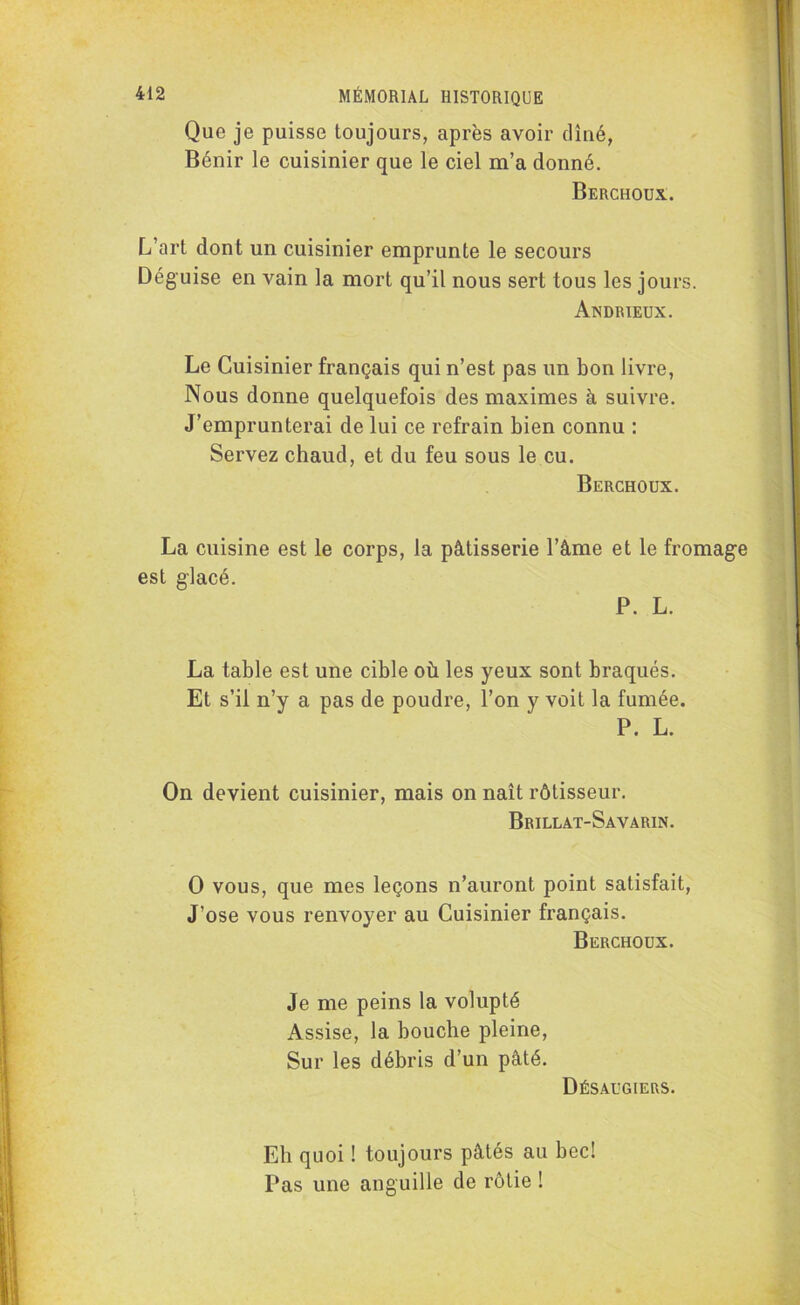 Que je puisse toujours, après avoir dîné, Bénir le cuisinier que le ciel m’a donné. Berchoux. L’art dont un cuisinier emprunte le secours Déguise en vain la mort qu’il nous sert tous les jours. Andrieux. Le Cuisinier français qui n’est pas un bon livre, Nous donne quelquefois des maximes à suivre. J’emprunterai de lui ce refrain bien connu : Servez chaud, et du feu sous le eu. Berchoux. La cuisine est le corps, la pâtisserie l’âme et le fromage est glacé. P. L. La table est une cible où les yeux sont braqués. Et s’il n’y a pas de poudre, l’on y voit la fumée. P. L. On devient cuisinier, mais on naît rôtisseur. Brillat-Savarin. O vous, que mes leçons n’auront point satisfait, J’ose vous renvoyer au Cuisinier français. Berchoux. Je me peins la volupté Assise, la bouche pleine, Sur les débris d’un pâté. Désaugiers. Eli quoi ! toujours pâtés au bec! Pas une anguille de rôtie !