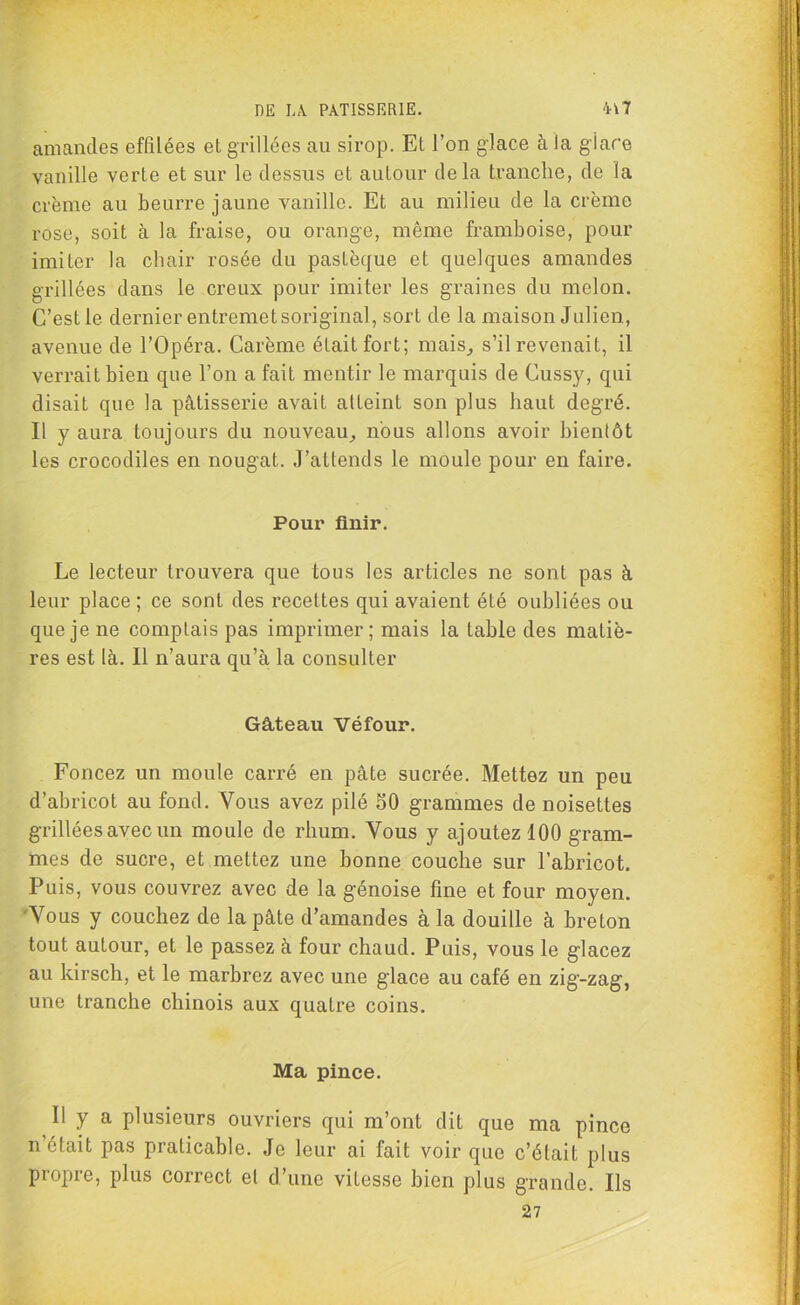 amandes effilées et grillées au sirop. Et l’on glace à la giare vanille verte et sur le dessus et autour delà tranche, de la crème au beurre jaune vanille. Et au milieu de la crème rose, soit à la fraise, ou orange, même framboise, pour imiter la chair rosée du pastèque et quelques amandes grillées dans le creux pour imiter les graines du melon. C’est le dernier entremet soriginal, sort de la maison Julien, avenue de l’Opéra. Carême était fort; mais, s’il revenait, il verrait bien que l’on a fait mentir le marquis de Cussy, qui disait que la pâtisserie avait atteint son plus haut degré. Il y aura toujours du nouveau, nous allons avoir bientôt les crocodiles en nougat. J’attends le moule pour en faire. Pour finir. Le lecteur trouvera que tous les articles ne sont pas à leur place ; ce sont des recettes qui avaient été oubliées ou que je ne complais pas imprimer; mais la table des matiè- res est là. Il n’aura qu’à la consulter Gâteau Véfour. Foncez un moule carré en pâte sucrée. Mettez un peu d’abricot au fond. Vous avez pilé SO grammes de noisettes grillées avec un moule de rhum. Vous y ajoutez 100 gram- mes de sucre, et mettez une bonne couche sur l’abricot. Puis, vous couvrez avec de la génoise fine et four moyen. Vous y couchez de la pâte d’amandes à la douille à breton tout autour, et le passez à four chaud. Puis, vous le glacez au kirsch, et le marbrez avec une glace au café en zig-zag, une tranche chinois aux quatre coins. Ma pince. Il y a plusieurs ouvriers qui m’ont dit que ma pince n’était pas praticable. Je leur ai fait voir que c’élait plus propre, plus correct et d’une vitesse bien plus grande. Ils 27