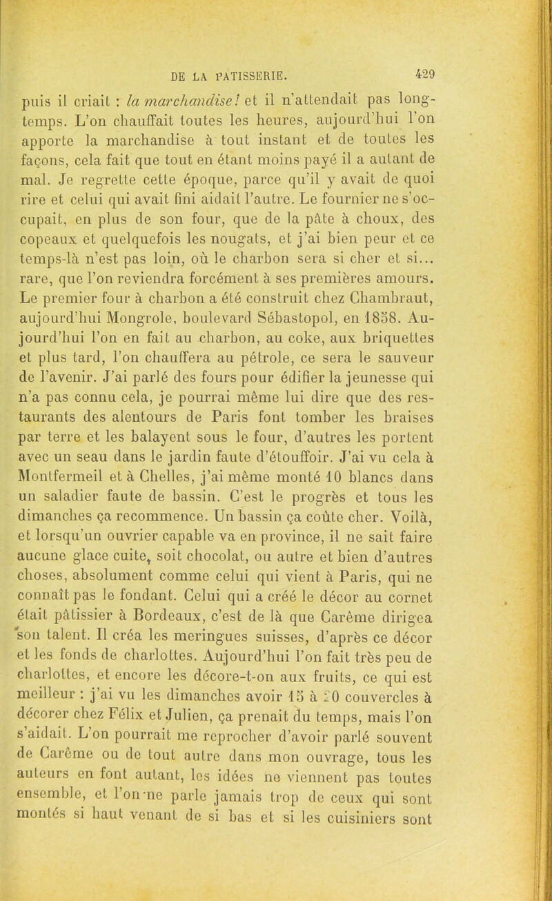 puis il criait : la marchandise: zi il n’attendait pas long- temps. L’on chauffait toutes les heures, aujourd’hui 1 on apporte la marchandise à tout instant et de toutes les façons, cela fait que tout en étant moins payé il a autant de mal. Je regrette cette époque, parce qu’il y avait de quoi rire et celui qui avait fini aidait l’autre. Le fournier 11e s’oc- cupait, en plus de son four, que de la pâte à choux, des copeaux et quelquefois les nougats, et j’ai bien peur et ce temps-là n’est pas loin, où le charbon sera si cher et si... rare, que l’on reviendra forcément à ses premières amours. Le premier four à charbon a été construit chez Chambraut, aujourd’hui Mongrole, boulevard Sébastopol, en 1858. Au- jourd’hui l’on en fait au charbon, au coke, aux briquettes et plus tard, l’on chauffera au pétrole, ce sera le sauveur de l’avenir. J’ai parlé des fours pour édifier la jeunesse qui n’a pas connu cela, je pourrai même lui dire que des res- taurants des alentours de Paris font tomber les braises par terre et les balayent sous le four, d’autres les portent avec un seau dans le jardin faute d’étouffoir. J’ai vu cela à Montfermeil et à Chelles, j’ai même monté 10 blancs dans un saladier faute de bassin. C’est le progrès et tous les dimanches ça recommence. Un bassin ça coûte cher. Voilà, et lorsqu’un ouvrier capable va en province, il ne sait faire aucune glace cuite* soit chocolat, ou autre et bien d’autres choses, absolument comme celui qui vient à Paris, qui ne connaît pas le fondant. Celui qui a créé le décor au cornet était pâtissier à Bordeaux, c’est de là que Carême dirigea son talent. Il créa les meringues suisses, d’après ce décor et les fonds de charlottes. Aujourd’hui l’on fait très peu de charlottes, et encore les décore-t-on aux fruits, ce qui est meilleur : j’ai vu les dimanches avoir 15 à 20 couArercles à décorer chez Félix et Julien, ça prenait du temps, mais l’on s’aidait. L’on pourrait me reprocher d’avoir parlé souvent de Carême ou de tout autre dans mon ouvrage, tous les auteurs en font autant, les idées 11e viennent pas toutes ensemble, et l’on-ne parle jamais trop de ceux qui sont montés si haut venant de si bas et si les cuisiniers sont