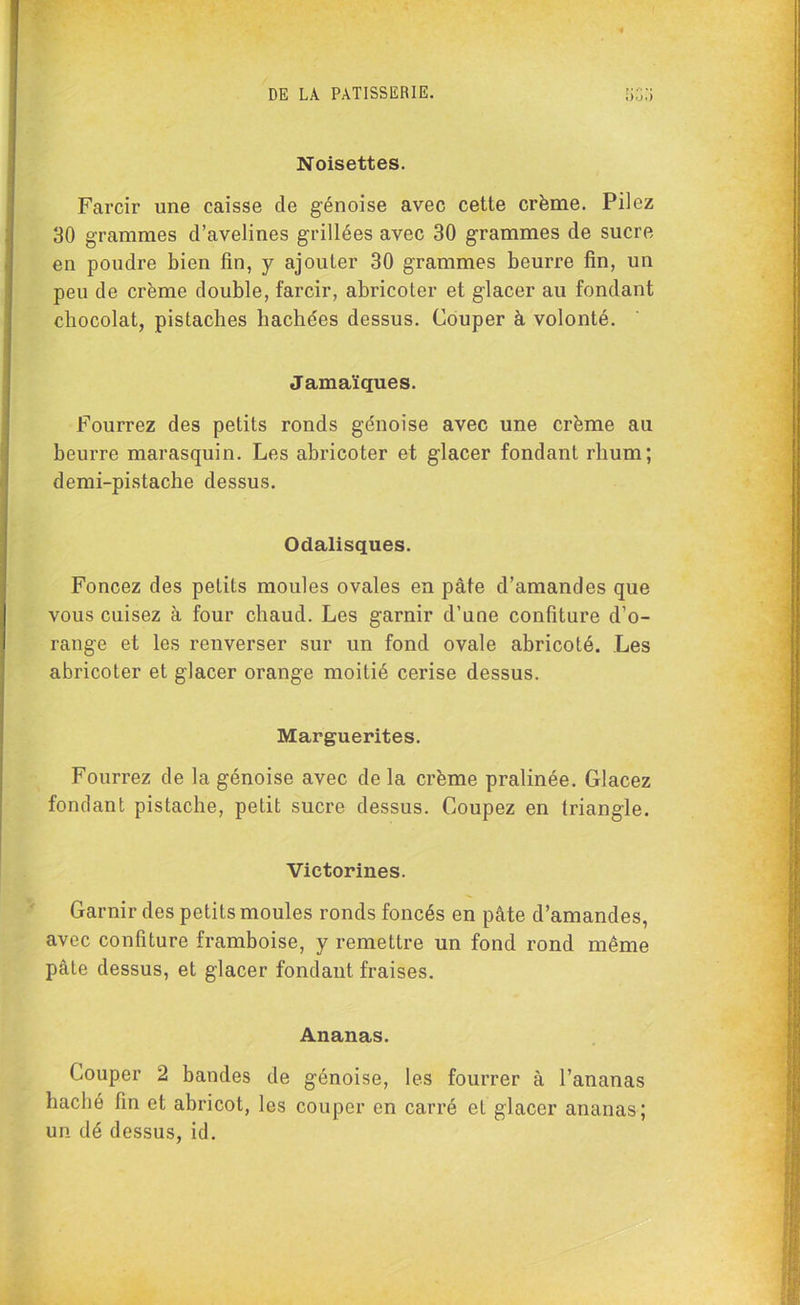 Noisettes. Farcir une caisse de génoise avec cette crème. Pilez 30 grammes d’avelines grillées avec 30 grammes de sucre en poudre bien fin, y ajouter 30 grammes beurre fin, un peu de crème double, farcir, abricoter et glacer au fondant chocolat, pistaches hachées dessus. Couper à volonté. Jama'ïques. Fourrez des petits ronds génoise avec une crème au beurre marasquin. Les abricoter et glacer fondant rhum; demi-pistache dessus. Odalisques. Foncez des petits moules ovales en pâte d’amandes que vous cuisez à four chaud. Les garnir d’une confiture d’o- range et les renverser sur un fond ovale abricoté. Les abricoter et glacer orange moitié cerise dessus. Marguerites. Fourrez de la génoise avec de la crème pralinée. Glacez fondant pistache, petit sucre dessus. Coupez en triangle. Victorines. Garnir des petits moules ronds foncés en pâte d’amandes, avec confiture framboise, y remettre un fond rond même pâte dessus, et glacer fondant fraises. Ananas. Couper 2 bandes de génoise, les fourrer à l’ananas haché fin et abricot, les couper en carré et glacer ananas; un dé dessus, id.