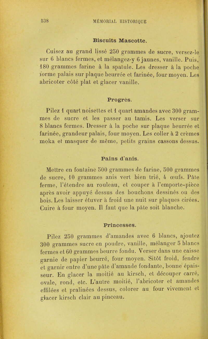 Biscuits Mascotte. Cuisez au grand lissé 250 grammes de sucre, versez-le sur 6 blancs fermes, et mélangez-y 6 jaunes, vanille. Puis, 180 grammes farine à la spatule. Les dresser à la poche iorme palais sur plaque beurrée et farinée, four moyen. Les abricoter côté plat et glacer vanille. Progrès. Pilez 1 quart noisettes et 1 quart amandes avec 300 gram- mes de sucre et les passer au tamis. Les verser sur 8 blancs fermes. Dresser à la poche sur plaque beurrée et farinée, grandeur palais, four moyen. Les coller à 2 crèmes moka et masquer de même, petits grains cassons dessus. Pains d’anis. Mettre en fontaine 500 grammes de farine, 500 grammes de sucre, 10 grammes anis vert bien trié, 4 œufs. Pâte ferme, l’étendre au rouleau, et couper à l’emporte-pièce après avoir appuyé dessus des bouchons dessinés ou des bois. Les laisser étuver à froid une nuit sur plaques cirées. Cuire à four moyen. Il faut que la pâte soit blanche. Princesses. Pilez 250 grammes d’amandes avec 6 blancs, ajoutez 300 grammes sucre en poudre, vanille, mélanger 5 blancs fermes et 60 grammes beurre fondu. Verser dans une caisse garnie de papier beurré, four moyen. Sitôt froid, fendre et garnir entre d’une pâte d’amande fondante, bonne épais- seur. En glacer la moitié au kirsch, et découper carré, ovale, rond, etc. L’autre moitié, l’abricoter et amandes effilées et pralinées dessus, colorer au four vivement et glacer kirsch clair au pinceau.