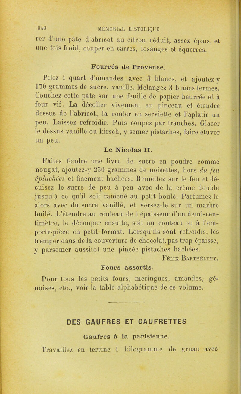 rer d’une pâte d’abricot au citron réduit, assez épais, et une fois froid, couper en carrés, losanges et équerres. Fourrés de Provence. Filez 1 quart d’amandes avec 3 blancs, et ajoutez-y 170 grammes de sucre, vanille. Mélangez 3 blancs fermes. Couchez cette pâte sur une feuille de papier beurrée et à four vif. La décoller vivement au pinceau et étendre dessus de l’abricot, la rouler en serviette et l’aplatir un peu. Laissez refroidir. Puis coupez par tranches. Glacer le dessus vanille ou kirsch, y semer pistaches, faire étuver un peu. Le Nicolas II. Faites fondre une livre de sucre en poudre comme nougat, ajoutez-y 250 grammes de noisettes, hors du feu épluchées et finement hachées. Remettez sur le feu et dé- cuisez le sucre de peu à peu avec de la crème double jusqu’à ce qu’il soit ramené au petit boulé. Parfumez-le alors avec du sucre vanillé, et versez-le sur un marbre huilé. L’étendre au rouleau de l’épaisseur d’un demi-cen- timètre, le découper ensuite, soit au couteau ou à l’em- porte-pièce en petit format. Lorsqu’ils sont refroidis, les tremper dans delà couverture de chocolat,pas trop épaisse, y parsemer aussitôt une pincée pistaches hachées. Félix Barthélemy. Fours assortis. Pour tous les petits fours, meringues, amandes, gé- noises, etc., voir la table alphabétique de ce volume. DES GAUFRES ET GAUFRETTES Gaufres à la parisienne. Travaillez en terrine 1 kilogramme de gruau avec