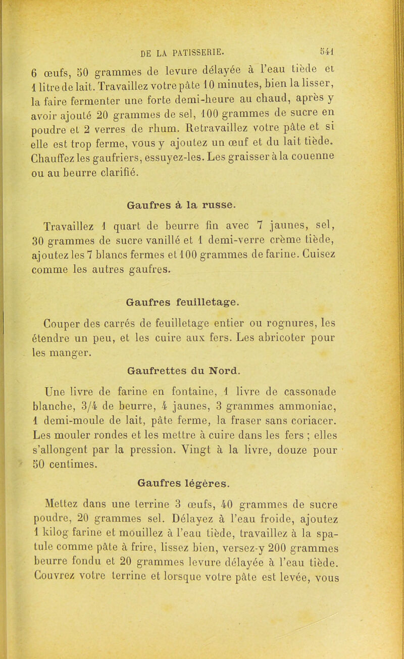 6 œufs, 50 grammes de levure délayée à 1 eau tiède et, 1 litre de lait. Travaillez votre pâte 10 minutes, bien la lisser, la faire fermenter une forte demi-heure au chaud, après y avoir ajouté 20 grammes de sel, 100 grammes de sucre en poudre et 2 verres de rhum. Retravaillez votre pâte et si elle est trop ferme, vous y ajoutez un œuf et du lait tiède. Chauffez les gaufriers, essuyez-les. Les graisser càla couenne ou au beurre clarifié. Gaufres à, la russe. Travaillez 1 quart de beurre lin avec 7 jaunes, sel, 30 grammes de sucre vanillé et 1 demi-verre crème tiède, ajoutez les 7 blancs fermes et 100 grammes de farine. Cuisez comme les autres gaufres. Gaufres feuilletage. Couper des carrés de feuilletage entier ou rognures, les étendre un peu, et les cuire aux fers. Les abricoter pour les manger. Gaufrettes du Nord. Une livre de farine en fontaine, 1 livre de cassonade blanche, 3/4 de beurre, 4 jaunes, 3 grammes ammoniac, 1 demi-moule de lait, pâte ferme, la fraser sans coriacer. Les mouler rondes et les mettre à cuire dans les fers ; elles s’allongent par la pression. Vingt à la livre, douze pour 50 centimes. Gaufres légères. Mettez dans une terrine 3 œufs, 40 grammes de sucre poudre, 20 grammes sel. Délayez à l’eau froide, ajoutez 1 kilog farine et mouillez à l’eau tiède, travaillez à la spa- tule comme pâte à frire, lissez bien, versez-y 200 grammes beurre fondu et 20 grammes levure délayée à l’eau tiède. Couvrez votre terrine et lorsque votre pâte est levée, vous