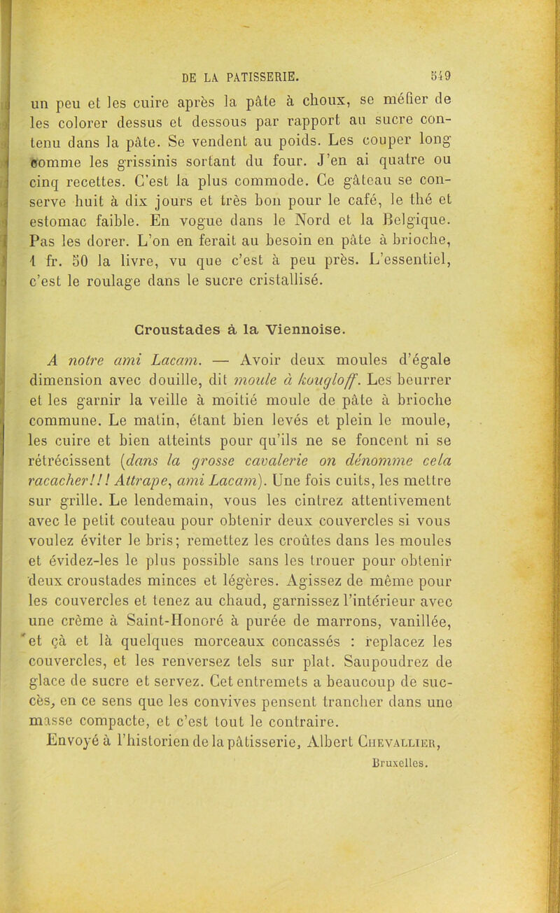 V un peu et les cuire après la pâte à choux, se méfier de les colorer dessus et dessous par rapport au sucre con- tenu dans la pâte. Se vendent au poids. Les couper long comme les grissinis sortant du four. J’en ai quatre ou cinq recettes. C’est la plus commode. Ce gâteau se con- serve huit à dix jours et très hon pour le café, le thé et estomac faihle. En vogue dans le Nord et la Belgique. Pas les dorer. L’on en ferait au besoin en pâte à brioche, 1 fr. 50 la livre, vu que c’est à peu près. L’essentiel, 1 c’est le roulage dans le sucre cristallisé. Croustades à la Viennoise. A notre ami Lacam. — Avoir deux moules d’égale dimension avec douille, dit moule à kougloff. Les beurrer et les garnir la veille à moitié moule de pâte à brioche commune. Le matin, étant bien levés et plein le moule, les cuire et bien atteints pour qu’ils ne se foncent ni se rétrécissent (clans la grosse cavalerie on dénomme cela raccicher ! ! ! Attrape, ami Lacam). Une fois cuits, les mettre sur grille. Le lendemain, vous les cintrez attentivement avec le petit couteau pour obtenir deux couvercles si vous voulez éviter le bris; remettez les croûtes dans les moules et évidez-les le plus possible sans les trouer pour obtenir deux croustades minces et légères. Agissez de même pour les couvercles et tenez au chaud, garnissez l’intérieur avec une crcme à Saint-Honoré à purée de marrons, vanillée, 'et çà et là quelques morceaux concassés : replacez les couvercles, et les renversez tels sur plat. Saupoudrez de glace de sucre et servez. Cet entremets a beaucoup de suc- cès, en ce sens que les convives pensent trancher dans une masse compacte, et c’est tout le contraire. Envoyé à l’historien de la pâtisserie, Albert Chevallier, Bruxelles.