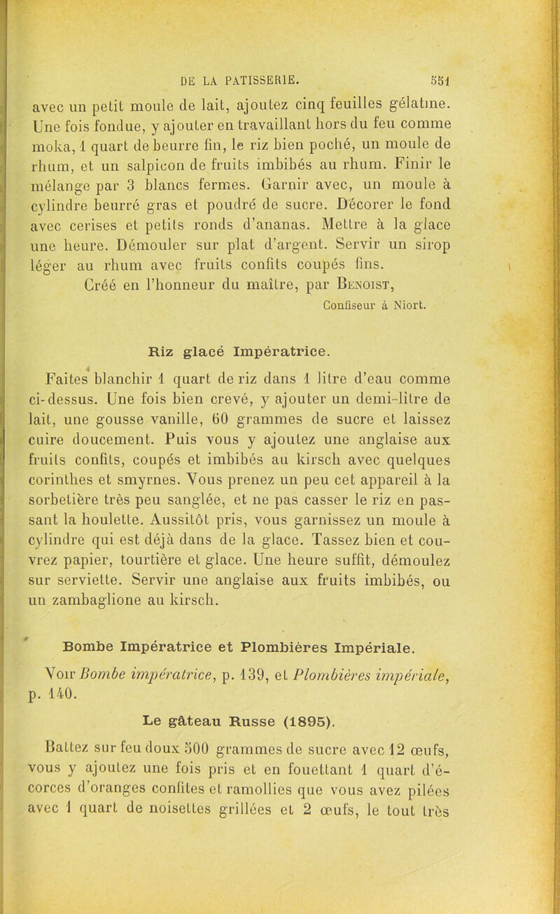 avec un petit moule de lait, ajoutez cinq feuilles g’élatme. Une fois fondue, y ajouLer en travaillant hors du feu comme moka, 1 quart de beurre fin, le riz bien poché, un moule de rhum, et un salpicon de fruits imbibés au rhum. Finir le mélange par 3 blancs fermes. Garnir avec, un moule à cylindre beurré gras et poudré de sucre. Décorer le fond avec cerises et petits ronds d’ananas. Mettre à la glace une heure. Démouler sur plat d’argent. Servir un sirop léger au rhum avec fruits confits coupés fins. Gréé en l’honneur du maître, par Benoist, Confiseur à Niort. Riz glacé Impératrice. Faites blanchir 1 quart de riz dans 1 litre d’eau comme ci-dessus. Une fois bien crevé, y ajouter un demi-litre de lait, une gousse vanille, 60 grammes de sucre et laissez cuire doucement. Puis vous y ajoutez une anglaise aux fruits confits, coupés et imbibés au kirsch avec quelques corinthes et smyrnes. Vous prenez un peu cet appareil à la sorbetière très peu sanglée, et ne pas casser le riz en pas- sant la houlette. Aussitôt pris, vous garnissez un moule à cylindre qui est déjà dans de la glace. Tassez bien et cou- vrez papier, tourtière et glace. Une heure suffit, démoulez sur serviette. Servir une anglaise aux fruits imbibés, ou un zambaglione au kirsch. Bombe Impératrice et Plombières Impériale. Voir Bombe impératrice, p. 139, et Plombières impériale, p. 140. Le gâteau Russe (1895). Battez sur feu doux 500 grammes de sucre avec 12 œufs, vous y ajoutez une fois pris et en fouettant 1 quart d’é- corces d’oranges confites et ramollies que vous avez pilées avec 1 quart de noisettes grillées et 2 œufs, le tout très