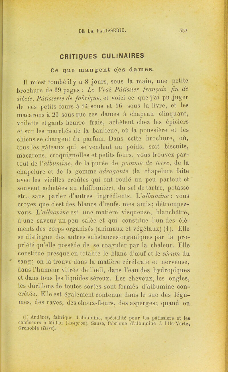 CRITIQUES CULINAIRES Ce que mangent ces dames. Tl m’est tombé il y a 8 jours, sous la main, une petite brochure de 69 pages : Le Vrai Pâtissier français fin de siècle. Pâtisserie de fabrique, et voici ce que j’ai pu juger de ces petits fours à 14 sous et 16 sous la livre, et les macarons à 20 sous que ces dames à chapeau clinquant, voilette et gants beurre frais, achètent chez les épiciers et sur les marchés de la banlieue, où la poussière et les chiens se chargent du parfum. Dans cette brochure, où, tous les gâteaux qui se vendent au poids, soit biscuits, macarons, croquignolles et petits fours, vous trouvez par- tout de Y albumine, de la purée de pomme de terre, de la chapelure et de la gomme adrcigante (la chapelure faite avec les vieilles croûtes qui ont roulé un peu partout et souvent achetées au chiffonnier), du sel de tartre, potasse etc.-, sans parler d’autres ingrédients. L'albumine : vous croyez que c’est des blancs d’œufs, mes amis; détrompez- vous. U albumine est une matière visqueuse, blanchâtre, d’une saveur un peu salée et qui constitue l’un des élé- ments des corps organisés (animaux et végétaux) (1). Elle se distingue des autres substances organiques par la pro- priété qu’elle possède de se coaguler par la chaleur. Elle constitue presque en totalité le blanc d’œuf et le sérum du sang; on la trouve dans la matière cérébrale et nerveuse, dans l’humeur vitrée de l’œil, dans l’eau des hydropiques et dans tous les liquides séreux. Les cheveux, les ongles, les durillons de toutes sortes sont formés d’albumine con- crélée. Elle est également contenue dans le suc des légu- mes, des raves, des choux-fleurs, des asperges; quand on (I) Artiéres, fabrique d’albumine, spécialité pour les pâtissiers et les confiseurs à Millau {Aveyron). Sauze, fabrique d’albumine à l’Ile-Verte, Grenoble [Isère).