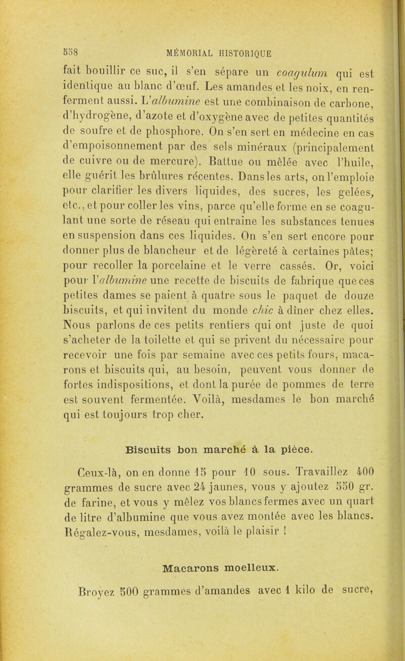 fait bouillir cg suc, il s’en sépare un coagulum qui est identique au blanc d’oeuf. Les amandes et les noix, en ren- ferment aussi. L’albumine est une combinaison de carbone, d’hydrogène, d’azote et d’oxygène avec de petites quantités de soufre et de phosphore. On s’en sert en médecine en cas d empoisonnement par des sels minéraux (principalement de cuivre ou de mercure). Battue ou mêlée avec l’huile, elle guérit les brûlures reventes. Dans les arts, on l’emploie pour clarifier les divers liquides, des sucres, les gelées, etc., et pour coller les vins, parce qu’elle forme en se coagu- lant une sorte de réseau qui entraîne les substances tenues en suspension dans ces liquides. On s’en sert encore pour donner plus de blancheur et de légèreté à certaines pâtes; pour recoller la porcelaine et le verre cassés. Or, voici pour Yalbumine une recette de biscuits de fabrique que ces petites dames se paient à quatre sous le paquet de douze biscuits, et qui invitent du monde chic à dîner chez elles. Nous parlons de ces petits rentiers qui ont juste de quoi s’acheter de la toilette et qui se privent du nécessaire pour recevoir une fois par semaine avec ces petits fours, maca- rons et biscuits qui, au besoin, peuvent vous donner de fortes indispositions, et dont la purée de pommes de terre est souvent fermentée. Yoilà, mesdames le bon marché qui est toujours trop cher. Biscuits bon marché à, la pièce. Ceux-là, on en donne 15 pour 10 sous. Travaillez 400 grammes de sucre avec 24 jaunes, vous y ajoutez 550 gr. de farine, et vous y mêlez vos blancs fermes avec un quart de litre d’albumine que vous avez montée avec les blancs. Régalez-vous, mesdames, voilà le plaisir ! Macarons moelleux. Broyez 500 grammes d’amandes avec 1 kilo de sucre,