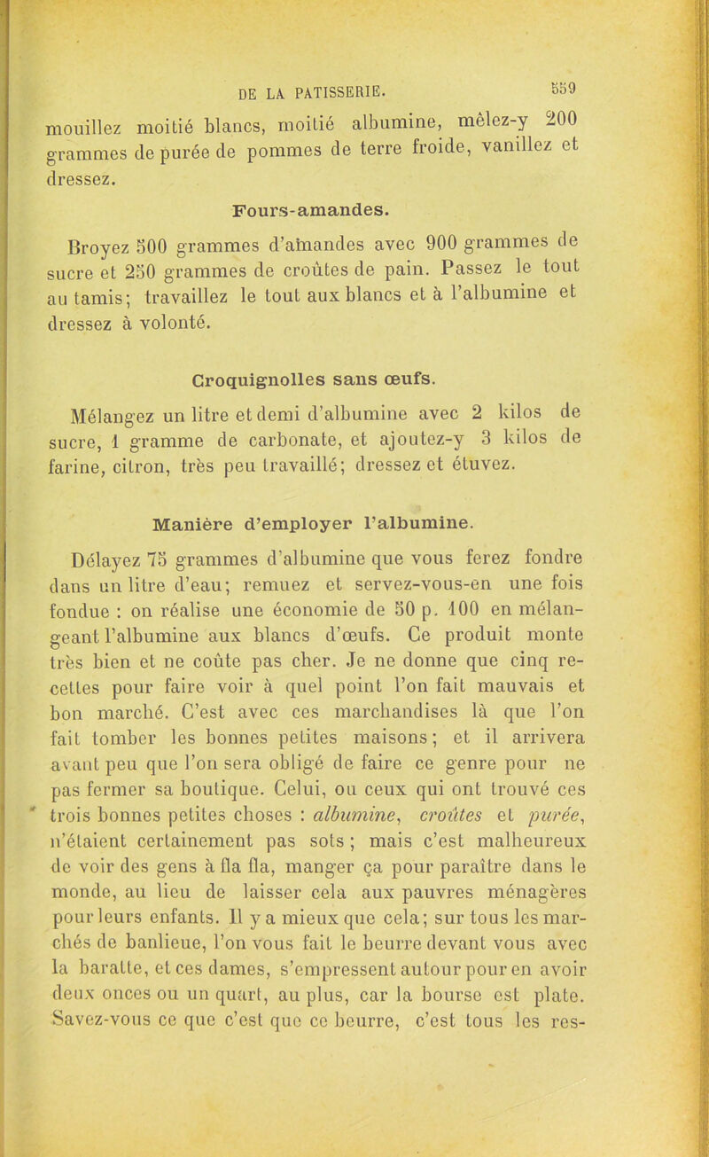 mouillez moitié blancs, moitié albumine, mèlez-y 200 grammes de purée de pommes de terre froide, vanillez et dressez. Fours-amandes. Broyez 500 grammes d’amandes avec 900 grammes de sucre et 250 grammes de croûtes de pain. Passez le tout au tamis; travaillez le tout aux blancs et à l’albumine et dressez à volonté. Croquignolles sans œufs. Mélangez un litre et demi d’albumine avec 2 kilos de sucre, 1 gramme de carbonate, et ajoutez-y 3 kilos de farine, citron, très peu travaillé; dressez et étuvez. Manière d’employer l’albumine. Délayez 75 grammes d’albumine que vous ferez fondre dans un litre d’eau; remuez et servez-vous-en une fois fondue : on réalise une économie de 50 p. 100 en mélan- geant l’albumine aux blancs d’œufs. Ce produit monte très bien et ne coûte pas cher. Je ne donne que cinq re- cettes pour faire voir à quel point l’on fait mauvais et bon marché. C’est avec ces marchandises là que l’on fait tomber les bonnes petites maisons; et il arrivera avant peu que l’on sera obligé de faire ce genre pour ne pas fermer sa boutique. Celui, ou ceux qui ont trouvé ces trois bonnes petites choses : albumine, croûtes et purée, n’étaient certainement pas sots ; mais c’est malheureux de voir des gens à fia fia, manger ça pour paraître dans le monde, au lieu de laisser cela aux pauvres ménagères pour leurs enfants. H y a mieux que cela; sur tous les mar- chés de banlieue, l’on vous fait le beurre devant vous avec la baratte, et ces dames, s’empressent autour pour en avoir deux onces ou un quart, au plus, car la bourse est plate. Savez-vous ce que c’est que ce beurre, c’est tous les res-