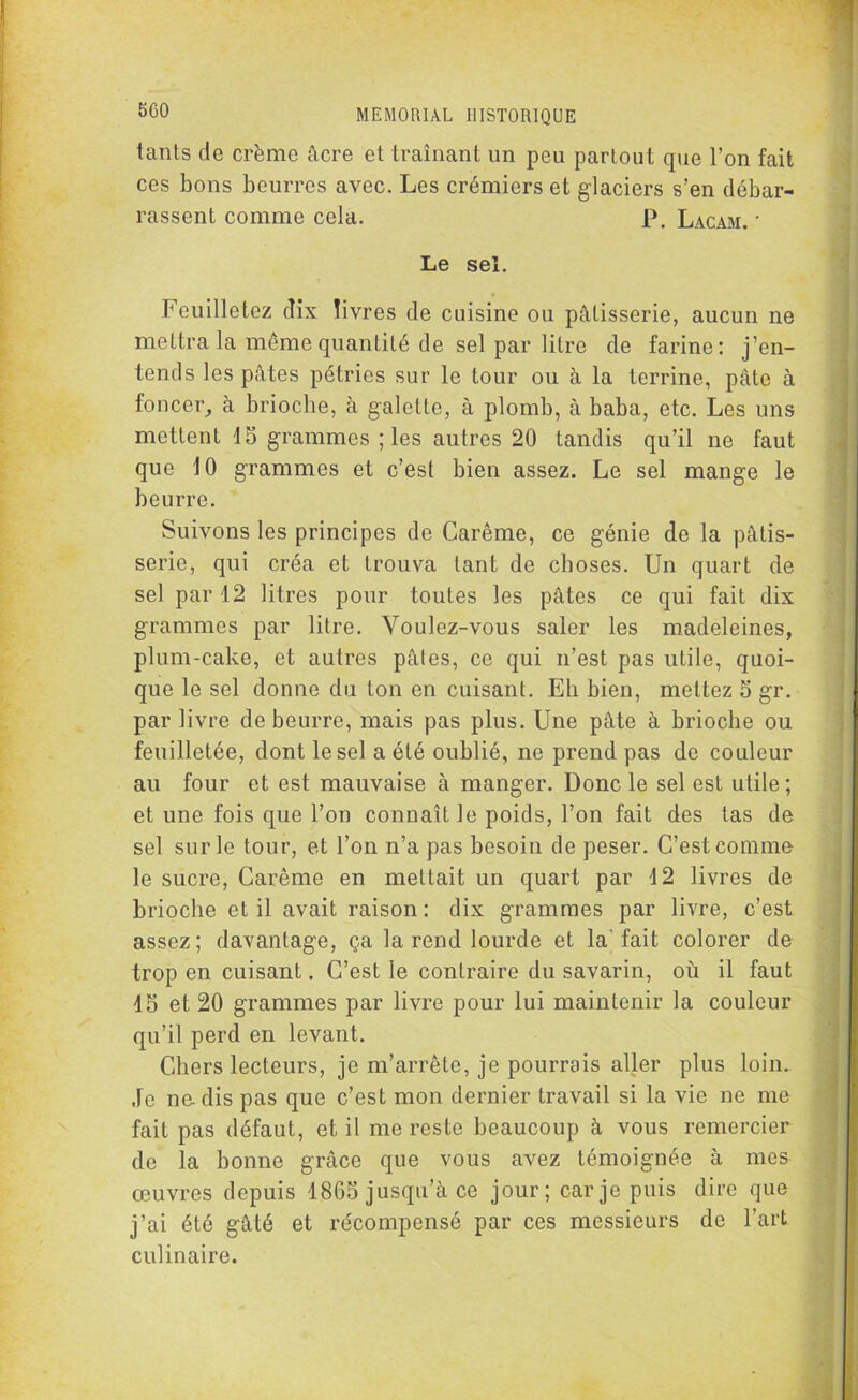 iants de crème âcre et traînant un peu partout que l’on fait ces bons beurres avec. Les crémiers et glaciers s’en débar- rassent comme cela. P. Lacam. • Le sel. Feuilletez dix livres de cuisine ou pâtisserie, aucun ne mettra la même quantité de sel par litre de farine: j’en- tends les pâtes pétries sur le tour ou à la terrine, pâte à foncer, à brioche, à galette, à plomb, à baba, etc. Les uns mettent 15 grammes ; les autres 20 tandis qu’il ne faut que 10 grammes et c’est bien assez. Le sel mange le beurre. Suivons les principes de Carême, ce génie de la pâtis- serie, qui créa et trouva tant de choses. Un quart de sel par 12 litres pour toutes les pâtes ce qui fait dix grammes par litre. Voulez-vous saler les madeleines, plum-cake, et autres pâtes, ce qui n’est pas utile, quoi- que le sel donne du ton en cuisant. Eh bien, mettez 5 gr. par livre de beurre, mais pas plus. Une pâte à brioche ou feuilletée, dont le sel a été oublié, ne prend pas de couleur au four et est mauvaise à manger. Donc le sel est utile; et une fois que l’on connaît le poids, l’on fait des tas de sel sur le tour, et l’on n’a pas besoin de peser. C’est comme le sucre, Carême en mettait un quart par 4 2 livres de brioche et il avait raison : dix grammes par livre, c’est assez ; davantage, ça la rend lourde et la fait colorer de trop en cuisant. C’est le contraire du savarin, où il faut 15 et 20 grammes par livre pour lui maintenir la couleur qu’il perd en levant. Chers lecteurs, je m’arrête, je pourrais aller plus loin.. Je ne. dis pas que c’est mon dernier travail si la vie ne me fait pas défaut, et il me reste beaucoup à vous remercier de la bonne grâce que vous avez témoignée à mes œuvres depuis 1865 jusqu’à ce jour; car je puis dire que j’ai été gâté et récompensé par ces messieurs de l’art culinaire.