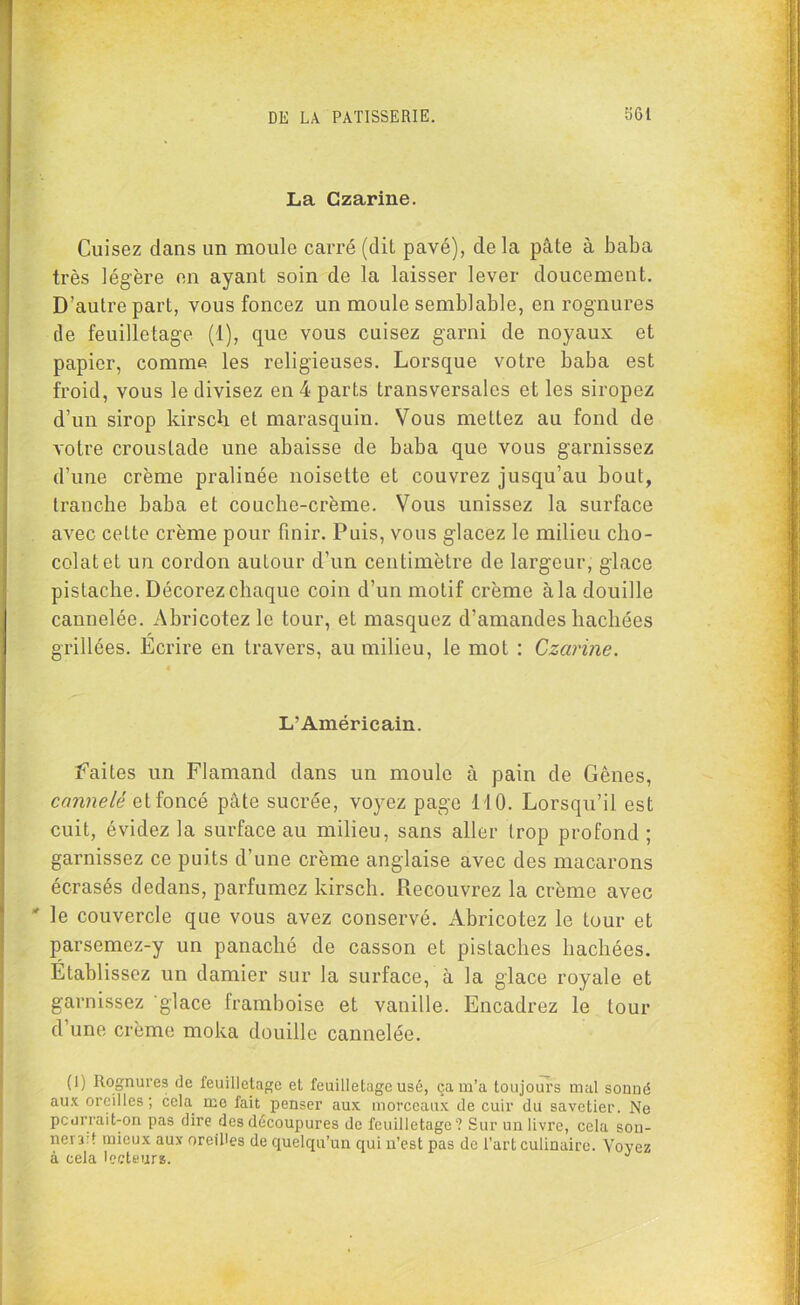 La Czarine. Cuisez dans un moule carré (dit pavé), delà pâte à baba très légère en ayant soin de la laisser lever doucement. D’autre part, vous foncez un moule semblable, en rognures de feuilletage (1), que vous cuisez garni de noyaux et papier, comme les religieuses. Lorsque votre baba est froid, vous le divisez en 4 parts transversales et les siropez d’un sirop kirsch et marasquin. Vous mettez au fond de votre croustade une abaisse de baba que vous garnissez d’une crème pralinée noisette et couvrez jusqu’au bout, tranche baba et couche-crème. Vous unissez la surface avec cette crème pour finir. Puis, vous glacez le milieu cho- colat et un cordon autour d’un centimètre de largeur, glace pistache. Décorez chaque coin d’un motif crème à la douille cannelée. Ahricotezle tour, et masquez d’amandes hachées grillées. Ecrire en travers, au milieu, le mot : Czarine. L’Américain. faites un Flamand dans un moule à pain de Gênes, cannelé et foncé pâte sucrée, voyez page 110. Lorsqu’il est cuit, évidez la surface au milieu, sans aller Irop profond ; garnissez ce puits d’une crème anglaise avec des macarons écrasés dedans, parfumez kirsch. Recouvrez la crème avec * le couvercle que vous avez conservé. Abricotez le tour et parsemez-y un panaché de casson et pistaches hachées. Etablissez un damier sur la surface, à la glace royale et garnissez glace framboise et vanille. Encadrez le tour d’une crème moka douille cannelée. (1) Rognures de feuilletage et feuilletage usé, ça m’a toujours mal sonné aux oreilles; cela me fait penser aux morceaux de cuir du savetier. Ne pcurrait-on pas dire des découpures de feuilletage? Sur un livre, cela son- nera: f mieux aux oreilles de quelqu’un qui n’est pas de l’art culinaire. Voyez à cela lecteurs. J