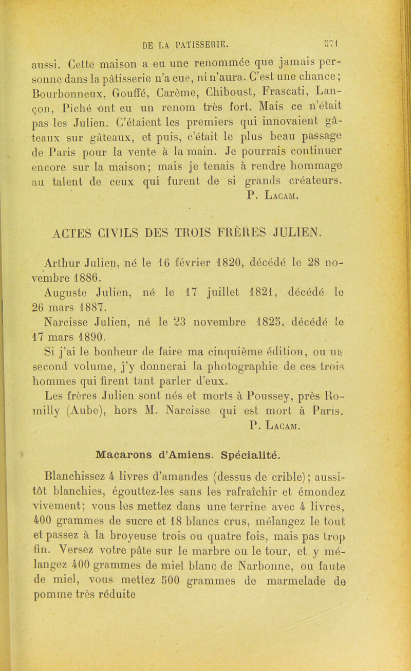 aussi. Cette maison a eu une renommée que jamais per- sonne dans la pâtisserie n’a eue, ni n’aura. C est une chance ; Bourbonneux, Gouffé, Carême, Chiboust, Frascati, Lan- çon, Piché ont eu un renom très fort. Mais ce n’était pas les Julien. C’étaient les premiers qui innovaient gâ- teaux sur gâteaux, et puis, c’était le plus beau passage de Paris pour la vente à la main. Je pourrais continuer encore sur la maison; mais je tenais à rendre hommage au talent de ceux qui furent de si grands créateurs. P. Lacam. ACTES CIVILS DES TROIS FRÈRES JULIEN. Arthur Julien, né le 16 février 1820, décédé le 28 no- vembre 1886. Auguste Julien, né le 17 juillet 1821, décédé le 26 mars 1887. Narcisse Julien, né le 23 novembre 1825, décédé le 17 mars 1890. Si j’ai le bonheur de faire ma cinquième édition, ou un second volume, j’y donnerai la photographie de ces trois hommes qui firent tant parler d’eux. Les frères Julien sont nés et morts à Poussey, près Ro- milly (Aube), hors M. Narcisse qui est mort à Paris. P. Lacam. Macarons d’Amiens. Spécialité. Blanchissez 4 livres d’amandes (dessus de crible) ; aussi- tôt blanchies, égouttez-les sans les rafraîchir et émondez vivement; vous les mettez dans une terrine avec 4 livres, 400 grammes de sucre et 18 blancs crus, mélangez le tout et passez à la broyeuse trois ou quatre fois, mais pas trop fin. Versez votre pâte sur le marbre ou le tour, et y mé- langez 400 grammes de miel blanc de Narbonne, ou faute de miel, vous mettez 500 grammes de marmelade de pomme très réduite