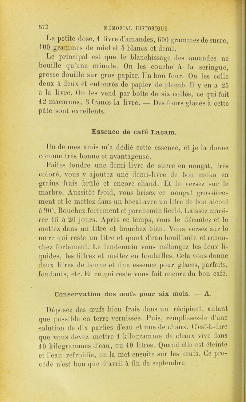 La petite close, 1 livre d’amandes, 600 grammes de sucre, 100 grammes de miel et 4 blancs et demi. Le principal est que le blanchissage des amandes ne bouille qu’une minute. On les couche à la seringue, grosse douille sur gros papier. Un bon four. On les colle deux à deux et entourés de papier de plomb. 11 y en a 25 à la livre. On les vend par boîte de six collés, ce qui fait 12 macarons, 3 francs la livre. — Des fours glacés à cette pâle sont excellents. Essence de café Lacam. Un de mes amis m’a dédié cette essence, et je la donne comme très bonne et avantageuse. Faites fondre une demi-livre de sucre en nougat, très coloré, vous y ajoutez une demi-livre de bon moka en grains frais brûlé et encore chaud. Et le versez sur le marbre. Aussitôt froid, vous brisez ce nougat grossière- ment et le mettez dans un bocal avec un litre de bon alcool à 90°. Bouchez fortement et parchemin ficelé. Laissez macé- rer 15 à 20 jours. Après ce temps, vous le décantez et le mettez dans un litre et bouchez bien. Vous versez sur le marc qui reste un litre et quart d’eau bouillante et rebou- chez fortement. Le lendemain vous mélangez les deux li- quides, les filtrez et mettez en bouteilles. Cela vous donne deux litres de bonne et fine essence pour glaces, parfaits, fondants, etc. Et ce qui reste vous fait encore du bon café. Conservation des œufs pour six mois. — A. Déposez des œufs bien frais dans un récipient, autant que possible en terre vernissée. Puis, remplissez-le d’une solution de dix parties d’eau et une de chaux. C’est-à-dire que vous devez mettre 1 kilogramme de chaux vive dans 10 kilogrammes d’eau, ou 10 litres. Quand elle est éteinte et l’eau refroidie, on la met ensuite sur les œufs. Ce pro- cédé n’est bon que d’avril à fin de septembre