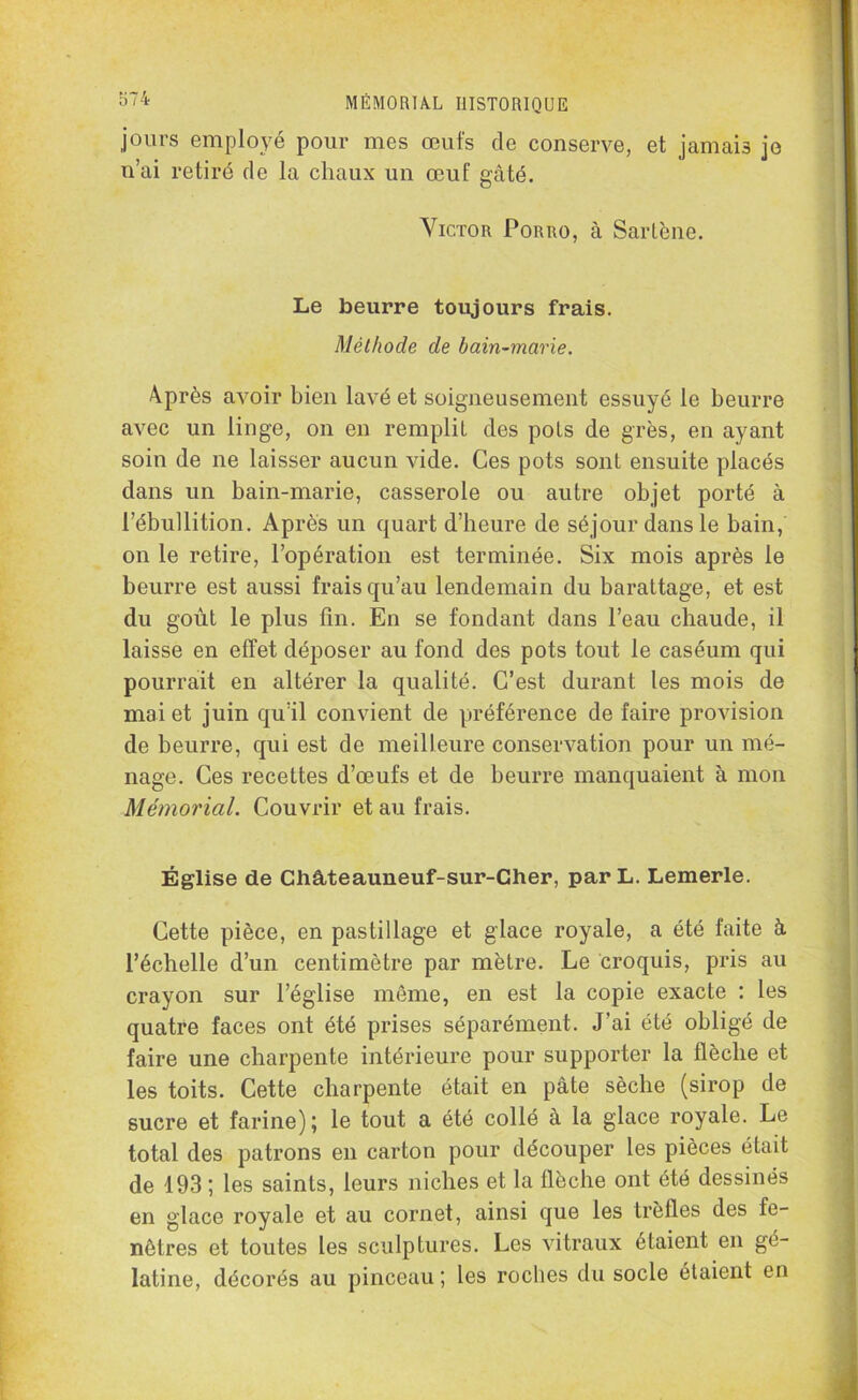 jours employé pour mes œufs de conserve, et jamais je n’ai retiré de la chaux un œuf gâté. Victor Porro, à Sarlène. Le beurre toujours frais. Méthode de bain-marie. 4près avoir bien lavé et soigneusement essuyé le beurre avec un linge, on en remplit des pots de grès, en ayant soin de ne laisser aucun vide. Ces pots sont ensuite placés dans un bain-marie, casserole ou autre objet porté à l’ébullition. Après un quart d’heure de séjour dans le bain, on le retire, l’opération est terminée. Six mois après le beurre est aussi frais qu’au lendemain du barattage, et est du goût le plus fin. En se fondant dans l’eau chaude, il laisse en effet déposer au fond des pots tout le caséum qui pourrait en altérer la qualité. C’est durant les mois de mai et juin qu’il convient de préférence de faire provision de beurre, qui est de meilleure conservation pour un mé- nage. Ces recettes d’œufs et de beurre manquaient à mon Mémorial. Couvrir et au frais. Église de Châteauneuf-sur-Cher, par L. Lemerle. Cette pièce, en pastillage et glace royale, a été faite à l’échelle d’un centimètre par mètre. Le croquis, pris au crayon sur l’église même, en est la copie exacte : les quatre faces ont été prises séparément. J’ai été obligé de faire une charpente intérieure pour supporter la flèche et les toits. Cette charpente était en pâte sèche (sirop de sucre et farine); le tout a été collé à la glace royale. Le total des patrons en carton pour découper les pièces était de 193 ; les saints, leurs niches et la flèche ont été dessinés en glace royale et au cornet, ainsi que les trèfles des fe- nêtres et toutes les sculptures. Les vitraux étaient en gé- latine, décorés au pinceau ; les roches du socle étaient en