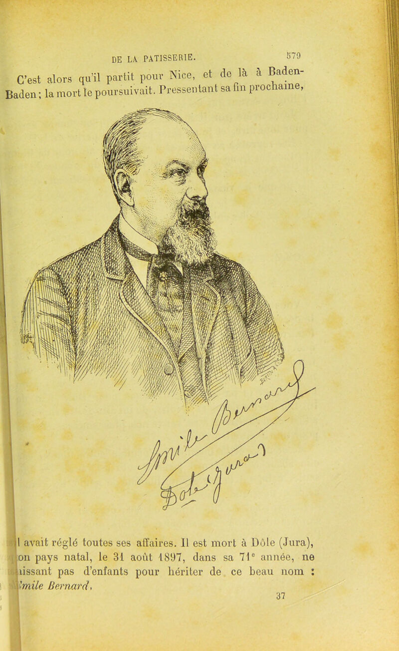 570 C’est alors qu’il partit pour Nice, et de là à Baden- Baden ; la mort le poursuivait. Pressentant sa fin prochaine. |l avait réglé toutes ses affaires. Il est mort à Dole (Jura), on pays natal, le 31 août 1897, dans sa 71° année, ne •lissant pas d’enfants pour hériter de ce beau nom : l'mile Bernard> 37