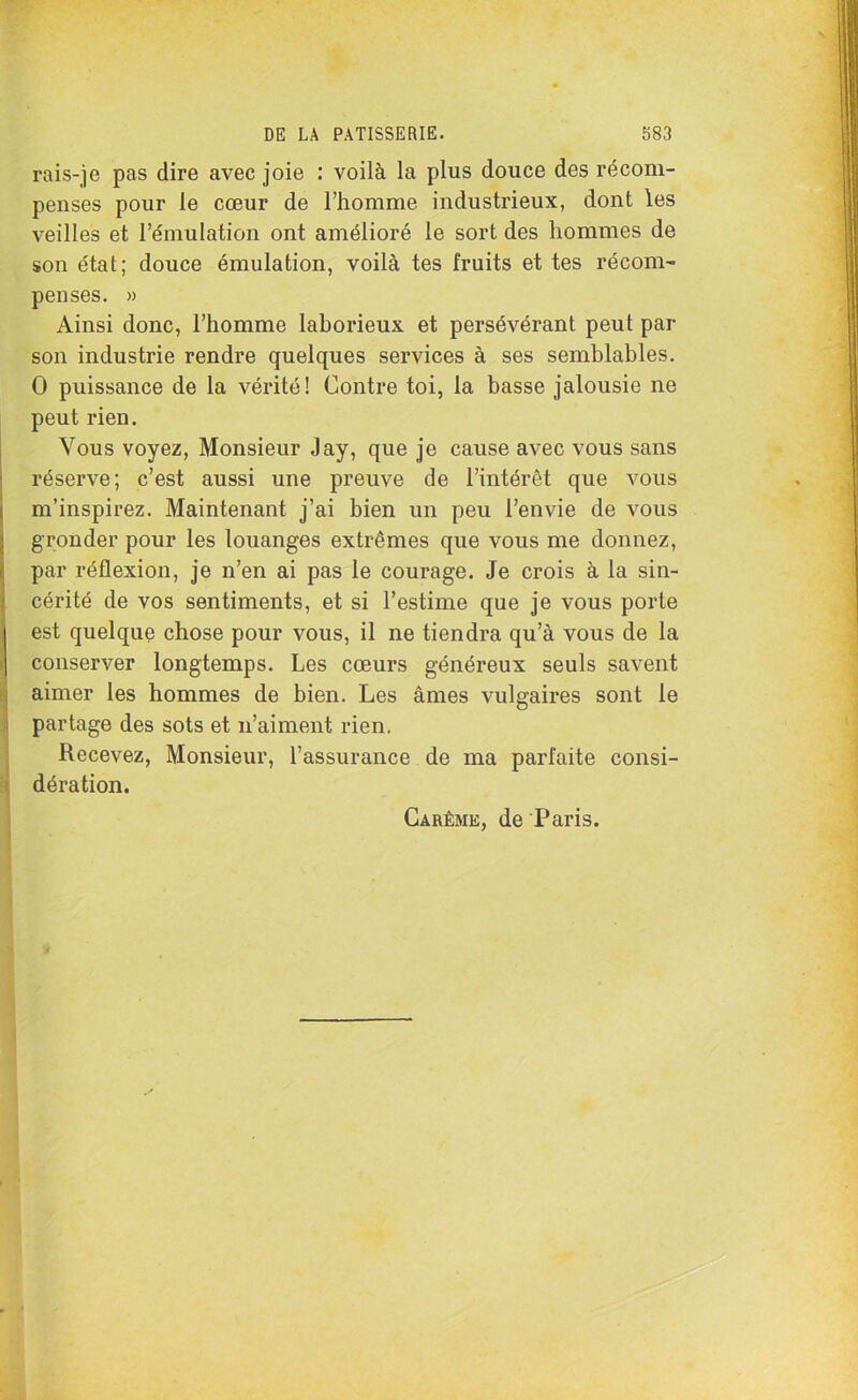 rais-je pas dire avec joie : voilà la plus douce des récom- penses pour le cœur de l’homme industrieux, dont les veilles et l’émulation ont amélioré le sort des hommes de son état; douce émulation, voilà tes fruits et tes récom- penses. » Ainsi donc, l’homme laborieux et persévérant peut par son industrie rendre quelques services à ses semblables. O puissance de la vérité! Contre toi, la basse jalousie ne peut rien. Vous voyez, Monsieur Jay, que je cause avec vous sans réserve; c’est aussi une preuve de l’intérêt que vous m’inspirez. Maintenant j’ai bien un peu l’envie de vous gronder pour les louanges extrêmes que vous me donnez, par réflexion, je n’en ai pas le courage. Je crois à la sin- cérité de vos sentiments, et si l’estime que je vous porte est quelque chose pour vous, il ne tiendra qu’à vous de la conserver longtemps. Les cœurs généreux seuls savent aimer les hommes de bien. Les âmes vulgaires sont le partage des sots et n’aiment rien. Recevez, Monsieur, l’assurance de ma parfaite consi- dération. Carême, de Paris.