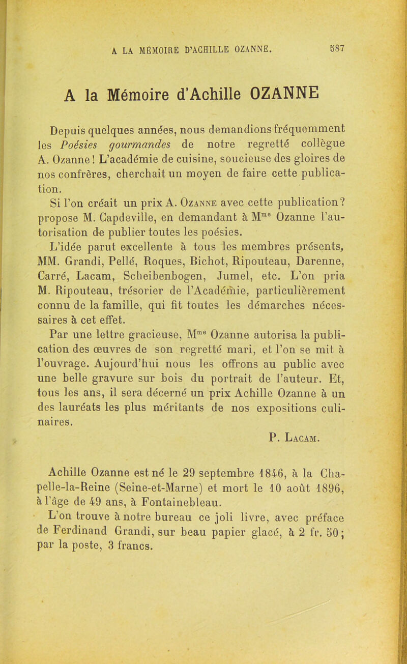 A la Mémoire d’Achille OZANNE Depuis quelques années, nous demandions fréquemment les Poésies gourmandes de notre regretté collègue A. Ozanne! L’académie de cuisine, soucieuse des gloires de nos confrères, cherchait un moyen de faire cette publica- tion. Si l’on créait un prix A. Ozanne avec cette publication? propose M. Capdeville, en demandant à Mm0 Ozanne l’au- torisation de publier toutes les poésies. L’idée parut excellente à tous les membres présents, MM. Grandi, Pellé, Roques, Bichot, Ripouteau, Darenne, Carré, Lacam, Scheibenbogen, Jumel, etc. L’on pria M. Ripouteau, trésorier de l’Académie, particulièrement connu de la famille, qui fit toutes les démarches néces- saires à cet effet. Par une lettre gracieuse, Mme Ozanne autorisa la publi- cation des œuvres de son regretté mari, et l’on se mit à l’ouvrage. Aujourd’hui nous les offrons au public avec une belle gravure sur bois du portrait de l’auteur. Et, tous les ans, il sera décerné un prix Achille Ozanne à un des lauréats les plus méritants de nos expositions culi- naires. P. Lacam. Achille Ozanne est né le 29 septembre 1846, à la Cha- pelle-la-Reine (Seine-et-Marne) et mort le 10 août 1896, à l’âge de 49 ans, à Fontainebleau. L’on trouve à notre bureau ce joli livre, avec préface de Ferdinand Grandi, sur beau papier glacé, à 2 fr. 50; par la poste, 3 francs.