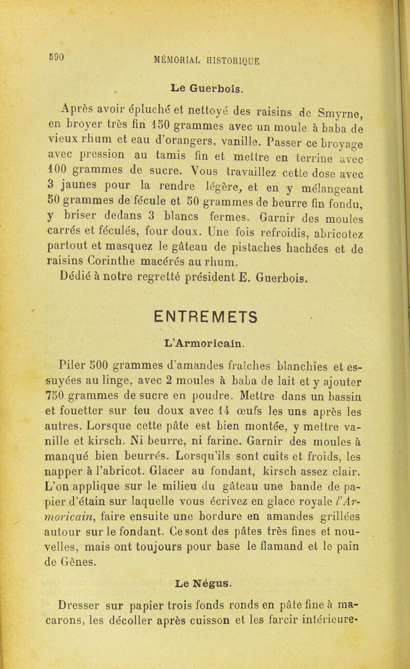 Le Guerbois. Après avoir épluché et nettoyé des raisins de Smyrne, en broyer très fin ISO grammes avec un moule à baba de vieux rhum et eau d’orangers, vanille. Passer ce broyage avec pression au tamis fin et mettre en terrine avec 400 giammes de sucre. Vous travaillez cette dose avec 3 jaunes pour la rendre légère, et en y mélangeant 50 grammes de fécule et 50 grammes de beurre fin fondu, y biiser dedans 3 blancs fermes. Garnir des moules carrés et féculés, four doux. Une fois refroidis, abricotez partout et masquez le gâteau de pistaches hachées et de raisins Corinthe macérés au rhum. Dédié à notre regretté président E. Guerbois. ENTREMETS L’Armoricain. Piler 500 grammes d’amandes fraîches blanchies et es- suyées au linge, avec 2 moules à baba de lait et y ajouter 750 grammes de sucre en poudre. Mettre dans un bassin et fouetter sur feu doux avec 14 œufs les uns après les autres. Lorsque cette pâte est bien montée, y mettre va- nille et kirsch. Ni beurre, ni farine. Garnir des moules à manqué bien beurrés. Lorsqu’ils sont cuits et froids, les napper à l’abricot. Glacer au fondant, kirsch assez clair. L’on applique sur le milieu du gâteau une bande de pa- pier d’étain sur laquelle vous écrivez en glace royale l'Ar- moricain, faire ensuite une bordure en amandes grillées autour sur le fondant. Ce sont des pâtes très fines et nou- velles, mais ont toujours pour base le flamand et le pain de Gènes. Le Négus. Dresser sur papier trois fonds ronds en pâte fine à ma- carons, les décoller après cuisson et les farcir intérieure-