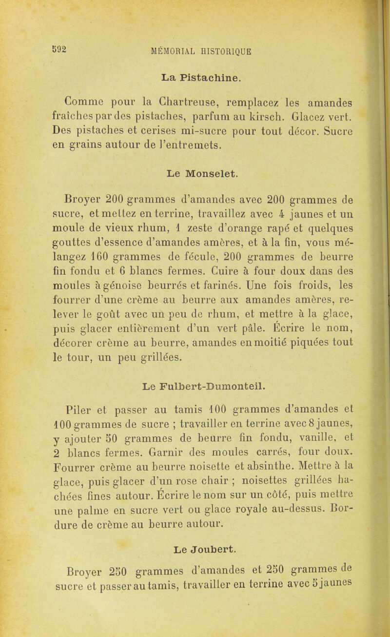 La Pistachine. Comme pour la Chartreuse, remplacez les amandes fraîches par des pistaches, parfum au kirsch. Glacez vert. Des pistaches et cerises mi-sucre pour tout décor. Sucre en grains autour de l’entremets. Le Monselet. Broyer 200 grammes d’amandes avec 200 grammes de sucre, et mettez en terrine, travaillez avec 4 jaunes et un moule de vieux rhum, 1 zeste d’orange râpé et quelques gouttes d’essence d’amandes amères, et à la fin, vous mé- langez 160 grammes de fécule, 200 grammes de beurre fin fondu et 6 blancs fermes. Cuire à four doux dans des moules à génoise beurrés et farinés. Une fois froids, les fourrer d’une crème au beurre aux amandes amères, re- lever le goût avec un peu de rhum, et mettre à la glace, puis glacer entièrement d’un vert pâle. Écrire le nom, décorer crème au beurre, amandes en moitié piquées tout le tour, un peu grillées. Le Fulbert-Dumonteil. Piler et passer au tamis 100 grammes d’amandes et 100 grammes de sucre ; travailler en terrine avec 8 jaunes, y ajouter 50 grammes de beurre fin fondu, vanille, et 2 blancs fermes. Garnir des moules carrés, four doux. Fourrer crème au beurre noisette et absinthe. Mettre à la glace, puis glacer d’un rose chair ; noisettes grillées ha- chées fines autour. Écrire le nom sur un côté, puis mettre une palme en sucre vert ou glace royale au-dessus. Bor- dure de crème au beurre autour. Le Joubert. Broyer 250 grammes d’amandes et 250 grammes de sucre et passer au tamis, travailler en terrine avec 5 jaunes