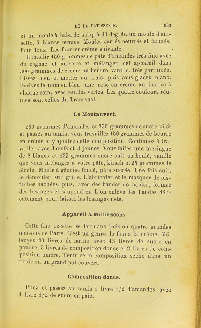 et un moule à baba de sirop à 30 degrés, un moule d'ani- sette, S blancs fermes. Moules carrés beurrés et farinés, four doux. Les fourrer crème suivante : Ramollir ISO grammes de pâte d'amandes très fine avec du cognac et anisette et mélanger cet appareil dans 300 grammes de crème au beurre vanille, très parfumée. Lissez bien et mettez au frais, puis vous glacez blanc. Écrivez le nom en bleu, une rose en crème au beurre à chaque coin, avec feuilles vertes. Les quatre couleurs réu- nies sont celles du Transvaal. Le Montanvert. 250 grammes d’amandes et 250 grammes de sucre pilés et passés au tamis, vous travaillez d50 grammes de beurre en crème et y ajoutez cette composition. Continuez à tra- vailler avec 3 œufs et 3 jaunes. Vous faites une meringue de 2 blancs et 125 grammes sucre cuit au boulé, vanille que vous mélangez à votre pâte, kirsch et 25 grammes de fécule. Moule à génoise foncé, pâte sucrée. Une fois cuit, le démouler sur grille. L’abricoter et le masquer de pis- taches hachées, puis, avec des bandes de papier, formez des losanges et saupoudrez. L’on enlève les bandes déli- catement pour laisser les losanges nets. Appareil à Milliassons. Cette fine recette se fait dans trois ou quatre grandes maisons de Paris. C’est un genre de flan à la crème. Mé- langez 20 livres de larine avec 15 livres de sucre en poudre, 3 livres de composition douce et 2 livres de com- position amère. Tenir cette composition sèche dans un tiroir ou un grand pot couvert. Composition douce. Tilez et passez au tamis 1 livre 1/2 d’amandes avec 1 livre 1/2 de sucre en pain.