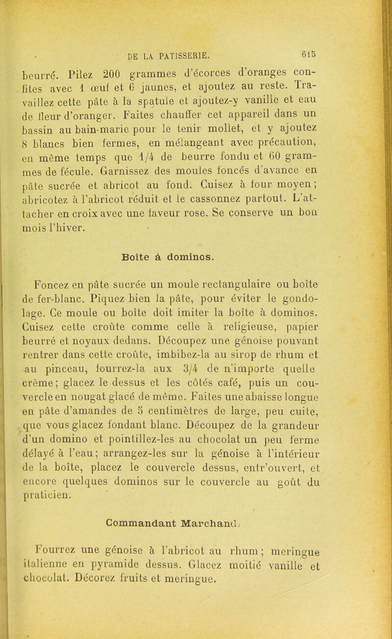 Gib beurré. Pilez 200 grammes d’écorces d’oranges con- fites avec 1 œuf et 6 jaunes, et ajoutez au reste. Tra- vaillez cette pâte à la spatule et ajoutez-y vanille et eau de Heur d’oranger. Faites chauffer cet appareil dans un bassin au bain-marie pour le tenir mollet, et y ajoutez 8 blancs bien fermes, en mélangeant avec précaution, en même temps que 1/4 de beurre fondu et 60 gram- mes de fécule. Garnissez des moules foncés d’avance en pâte sucrée et abricot au fond. Cuisez à four moyen; abricotez à l’abricot réduit et le cassonnez partout. L’at- tacher en croix avec une faveur rose. Se conserve un bon mois l’hiver. Boite à dominos. Foncez en pâte sucrée un moule rectangulaire ou boîte de fer-blanc. Piquez bien la pâte, pour éviter le gondo- lage. Ce moule ou boîte doit imiter la boîte à dominos. Cuisez cette croûte comme celle à religieuse, papier beurré et noyaux dedans. Découpez une génoise pouvant rentrer dans cette croûte, imbibez-la au sirop de rhum et au pinceau, fourrez-la aux 3/4 de n'importe quelle crème; glacez le dessus et les côtés café, puis un cou- vercle en nougat glacé de même. Faites une abaisse longue en pâte d’amandes de 5 centimètres de large, peu cuite, que vous glacez fondant blanc. Découpez de la grandeur d’un domino et pointillez-les au chocolat un peu ferme délayé à l’eau ; arrangez-les sur la génoise à l’intérieur de la boîte, placez le couvercle dessus, entr’ouvert, et encore quelques dominos sur le couvercle au goût du praticien. Commandant Marchand. Fourrez une génoise à l’abricot au rhum ; meringue italienne en pyramide dessus. Glacez moitié vanille et chocolat. Décorez fruits et meringue.