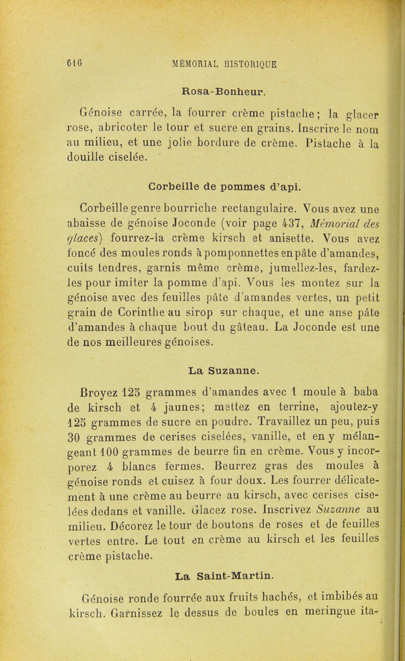 Rosa-Bonheur. Génoise carrée, la fourrer crème pistache; la glacer rose, abricoter le tour et sucre en grains. Inscrire le nom au milieu, et une jolie bordure de crème. Pistache à la douille ciselée. Corbeille de pommes d’api. Corbeille genre bourriche rectangulaire. Vous avez une abaisse de génoise Joconde (voir page 437, Mémorial des glaces) fourrez-la crème kirsch et anisette. Vous avez foncé des moules ronds àpomponnettesenpâte d’amandes, cuits tendres, garnis même crème, jumellez-les, fardez- les pour imiter la pomme d’api. Vous les montez sur la génoise avec des feuilles pâte d’amandes vertes, un petit grain de Corinthe au sirop sur chaque, et une anse pâte d’amandes à chaque bout du gâteau. La Joconde est une de nos meilleures génoises. La Suzanne. Broyez 125 grammes d’amandes avec 1 moule à baba de kirsch et 4 jaunes; mettez en terrine, ajoutez-y 125 grammes de sucre en poudre. Travaillez un peu, puis 30 grammes de cerises ciselées, vanille, et en y mélan- geant 100 grammes de beurre fin en crème. Vous y incor- porez 4 blancs fermes. Beurrez gras des moules à génoise ronds et cuisez à four doux. Les fourrer délicate- ment à une crème au beurre au kirsch, avec cerises cise- lées dedans et vanille. Glacez rose. Inscrivez Suzanne au milieu. Décorez le tour de boutons de roses et de feuilles vertes entre. Le tout en crème au kirsch et les feuilles crème pistache. La Saint-Martin. Génoise ronde fourrée aux fruits hachés, et imbibés au kirsch. Garnissez le dessus de boules en meringue ita-