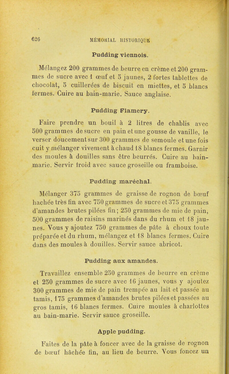 Pudding viennois. Mélangez 200 grammes de beurre en crème et 200 gram- mes de sucre avec 1 œuf et S jaunes, 2 fortes tablettes de chocolat, S cuillerées de biscuit en miettes, et 5 blancs fermes. Cuire au bain-marie. Sauce anglaise. Pudding Flamery. Faire prendre un bouil à 2 litres de chablis avec 500 grammes de sucre en pain et une gousse de vanille, le verser doucement sur 300 grammes de semoule et une fois cuit y mélanger vivement à chaud 18 blancs fermes. Garnir des moules à douilles sans être beurrés. Cuire au bain- marie. Servir froid avec sauce groseille ou framboise. Pudding maréchal. Mélanger 375 grammes de graisse de rognon de bœuf hachée très lin avec 750 grammes de sucre et 375 grammes d’amandes brutes pilées fin; 250 grammes de mie de pain, 500 grammes de raisins marinés dans du rhum et 18 jau- nes. Vous y ajoutez 750 grammes de pâte à choux toute préparée et du rhum, mélangez et 18 blancs fermes. Cuire dans des moules à douilles. Servir sauce abricot. Pudding aux amandes. Travaillez ensemble 250 grammes de beurre en crème et 250 grammes de sucre avec 16 jaunes, vous y ajoutez 300 grammes de mie de pain trempée au lait et passée au tamis, 175 grammes d’amandes brutes pilées et passées au gros tamis, 16 blancs fermes. Cuire moules à charlottes au bain-marie. Servir sauce groseille. Apple pudding. Faites de la pâte à foncer avec de la graisse de rognon de bœuf hachée lin, au lieu de beurre. Vous foncez un