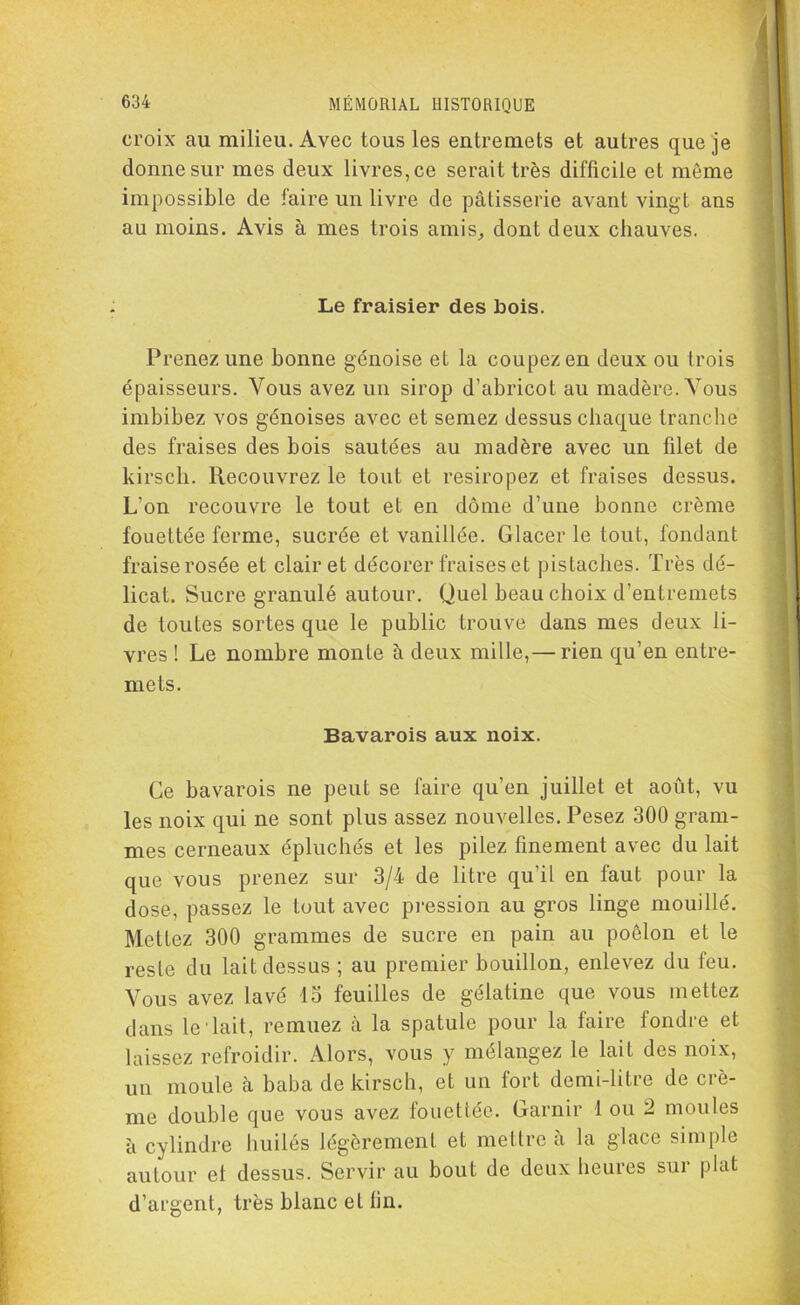 croix au milieu. Avec tous les entremets et autres que je donne sur mes deux livres, ce serait très difficile et même impossible de faire un livre de pâtisserie avant vingt ans au moins. Avis à mes trois amis, dont deux chauves. Le fraisier des bois. Prenez une bonne génoise et la coupez en deux ou trois épaisseurs. Vous avez un sirop d’abricot au madère. Vous imbibez vos génoises avec et semez dessus chaque tranche des fraises des bois sautées au madère avec un filet de kirsch. Recouvrez le tout et resiropez et fraises dessus. L’on recouvre le tout et en dôme d’une bonne crème fouettée ferme, sucrée et vanillée. Glacer le tout, fondant fraise rosée et clairet décorer fraises et pistaches. Très dé- licat. Sucre granulé autour. Quel beau choix d’entremets de toutes sortes que le public trouve dans mes deux li- vres ! Le nombre monte à deux mille,— rien qu’en entre- mets. Bavarois aux noix. Ce bavarois ne peut se faire qu’en juillet et août, vu les noix qui ne sont plus assez nouvelles. Pesez 300 gram- mes cerneaux épluchés et les pilez finement avec du lait que vous prenez sur 3/4 de litre qu’il en faut pour la dose, passez le tout avec pression au gros linge mouillé. Mettez 300 grammes de sucre en pain au poêlon et le reste du lait dessus ; au premier bouillon, enlevez du feu. Vous avez lavé 15 feuilles de gélatine que vous mettez dans le Tait, remuez à la spatule pour la faire fondre et laissez refroidir. Alors, vous y mélangez le lait des noix, un moule à baba de kirsch, et un fort demi-litre de crè- me double que vous avez fouettée. Garnir 1 ou 2 moules à cylindre huilés légèrement et mettre a la glace simple autour et dessus. Servir au bout de deux heures sur plat d’argent, très blanc et fin.