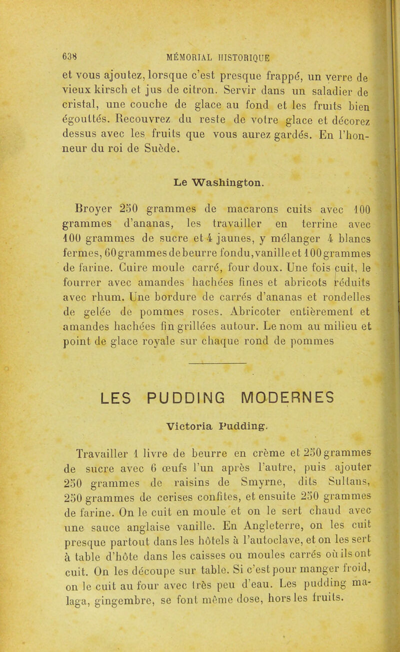 et vous ajoutez, lorsque c’est presque frappé, un verre de vieux kirsch et jus de citron. Servir dans un saladier de cristal, une couche de glace au fond et les fruits bien égouttés. Recouvrez du reste de votre glace et décorez dessus avec les fruits que vous aurez gardés. En l’hon- neur du roi de Suède. Le Washington. Broyer 250 grammes de macarons cuits avec 100 grammes d’ananas, les travailler en terrine avec 100 grammes de sucre et 4 jaunes, y mélanger 4 blancs fermes, 60 grammes de beurre fondu, vanille et 100 grammes de farine. Cuire moule carré, four doux. Une fois cuit, le fourrer avec amandes hachées fines et abricots réduits avec rhum. Une bordure de carrés d’ananas et rondelles de gelée de pommes roses. Abricoter entièrement et amandes hachées fin grillées autour. Le nom au milieu et point de glace royale sur chaque rond de pommes LES PUDDING MODERNES ' Victoria Pudding. « i Travailler 1 livre de beurre en crème et 250 grammes de sucre avec 6 œufs l’un après l’autre, puis ajouter 250 grammes do raisins de Smyrne, dits Sultans, 250 grammes de cerises confites, et ensuite 250 grammes de farine. On le cuit en moule et on le sert chaud avec une sauce anglaise vanille. En Angleterre, on les cuit presque partout dans les hôtels à l’autoclave, et on les sert à table d’hôte dans les caisses ou moules carrés où ils ont cuit. On les découpe sur table. Si c’est pour manger iroid, on le cuit au four avec Irès peu d eau. Les pudding ma- laga, gingembre, se font môme dose, hors les lruits.