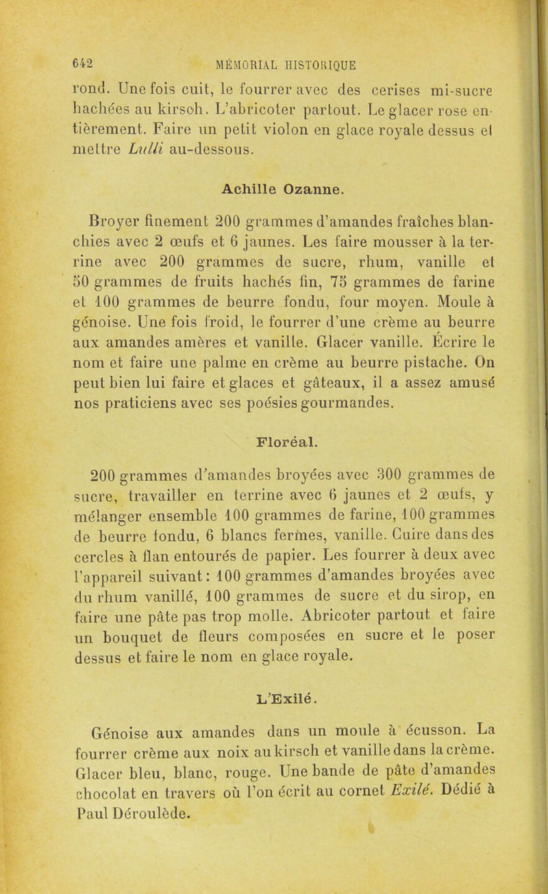 rond. Une fois cuit, le fourrer avec des cerises mi-sucre hachées au kirsch. L’abricoter partout. Le glacer rose en- tièrement. Faire un petit violon en glace royale dessus el mettre Lulli au-dessous. Achille Ozanne. Broyer finement 200 grammes d’amandes fraîches blan- chies avec 2 œufs et 6 jaunes. Les faire mousser à la ter- rine avec 200 grammes de sucre, rhum, vanille et 50 grammes de fruits hachés fin, 75 grammes de farine et 100 grammes de beurre fondu, four moyen. Moule à génoise. Une fois froid, le fourrer d’une crème au beurre aux amandes amères et vanille. Glacer vanille. Ecrire le nom et faire une palme en crème au beurre pistache. On peut bien lui faire et glaces et gâteaux, il a assez amusé nos praticiens avec ses poésies gourmandes. Floréal. 200 grammes d'amandes broyées avec 300 grammes de sucre, travailler en terrine avec 6 jaunes et 2 œufs, y mélanger ensemble 100 grammes de farine, 100 grammes de beurre tondu, 6 blancs fermes, vanille. Cuire dans des cercles à flan entourés de papier. Les fourrer à deux avec l’appareil suivant: 100 grammes d’amandes broyées avec du rhum vanillé, 100 grammes de sucre et du sirop, en faire une pâte pas trop molle. Abricoter partout et faire un bouquet de fleurs composées en sucre et le poser dessus et faire le nom en glace royale. L’Exilé. Génoise aux amandes dans un moule à écusson. La fourrer crème aux noix au kirsch et vanille dans la crème. Glacer bleu, blanc, rouge. Une bande de pâte d’amandes chocolat en travers où l’on écrit au cornet Exile. Dédié à Paul Déroulède.