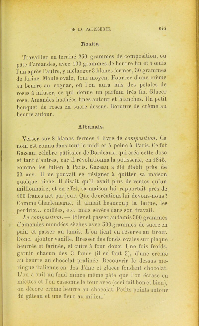 Rosita. Travailler en terrine 250 grammes de composition, ou pâte d’amandes, avec 100 grammes de beurre fin et 4 œufs l’un après l’autre, y mélanger 3 blancs fermes, 50 grammes de farine. Moule ovale, four moyen. Fourrer d’une crème au beurre au cognac, où l’on aura mis des pétales de roses à infuser, ce qui donne un parfum très fin. Glacer rose. Amandes hachées fines autour et blanches. Un petit bouquet de roses en sucre dessus. Bordure de crème au beurre autour. Albanais. Verser sur 8 blancs fermes 1 livre de composition. Ce nom est connu dans tout le midi et à peine à Paris. Ce fut Gazeau, célèbre pâtissier de Bordeaux, qui créa cette dose et tant d’autres, car il révolutionna la pâtisserie, en 1845, comme les Julien à Paris. Gazeau a été établi près de 50 ans. Il ne pouvait se résigner à quitter sa maison quoique riche. Il disait qu’il avait plus de rentes qu’un millionnaire, et en effet, sa maison lui rapportait près de 100 francs net par jour. Que de créations lui devons-nous? Comme Charlemagne, il aimait beaucoup la laitue, les perdrix... coiffées, etc. mais sévère dans son travail. La composition. — Piler et passer au tamis 500 grammes d’amandes mondées sèches avec 500 grammes de sucre en pain et passer au tamis. L’on tient en réserve au tiroir. Donc, ajouter vanille. Dresser des fonds ovales sur plaque beurrée et farinée, et cuire à four doux. Une fois froids, garnir chacun des 3 fonds (il en faut 3), d’une crème au beurre au chocolat pralinée. Recouvrir le dessus me- ringue italienne en dos d’âne et glacer fondant chocolat. L’on a cuit un fond mince môme pâte que l’on écrase en miettes et l’on cassonnele tour avec (ceci fait bon et bien), on décore crème beurre au chocolat. Petits points autour du gâteau et une fleur au milieu.’