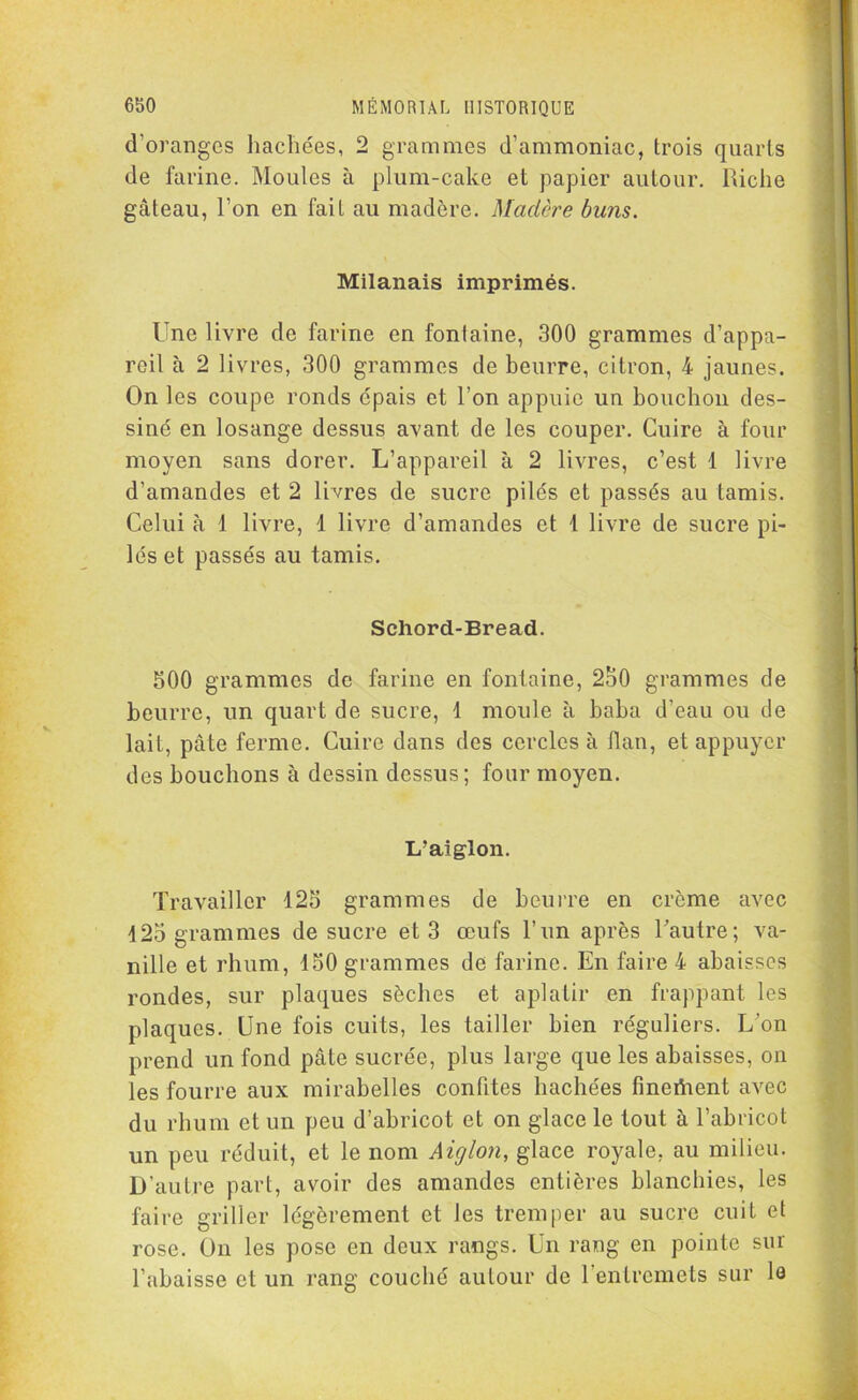 d’oranges hachées, 2 grammes d’ammoniac, trois quarts de farine. Moules à plum-cake et papier autour. Riche gâteau, l’on en fait au madère. Madère buns. Milanais imprimés. Une livre de farine en fontaine, 300 grammes d’appa- reil à 2 livres, 300 grammes de beurre, citron, 4 jaunes. On les coupe ronds épais et l’on appuie un bouchon des- siné en losange dessus avant de les couper. Cuire à four moyen sans dorer. L’appareil à 2 livres, c’est 1 livre d’amandes et 2 livres de sucre pilés et passés au tamis. Celui à 1 livre, 1 livre d’amandes et 1 livre de sucre pi- lés et passés au tamis. Schord-Bread. 500 grammes de farine en fontaine, 2o0 grammes de beurre, un quart de sucre, 1 moule à baba d’eau ou de lait, pâte ferme. Cuire dans des cercles à Han, et appuyer des bouchons à dessin dessus; four moyen. L'aiglon. Travailler 125 grammes de beurre en crème avec 125 grammes de sucre et 3 œufs l’un après Tautre; va- nille et rhum, 150 grammes de farine. En faire 4 abaisses rondes, sur plaques sèches et aplatir en frappant les plaques. Une fois cuits, les tailler bien réguliers. L’on prend un fond pâte sucrée, plus large que les abaisses, on les fourre aux mirabelles confites hachées fmeftient avec du rhum et un peu d’abricot et on glace le tout à l’abricot un peu réduit, et le nom Aiglon, glace royale, au milieu. D’autre part, avoir des amandes entières blanchies, les faire griller légèrement et les tremper au sucre cuit et rose. On les pose en deux rangs. Un rang en pointe sur l’abaisse et un rang couché autour de 1 entremets sur le