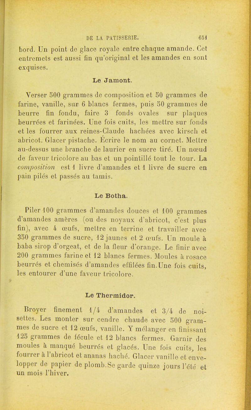 bord. Un point do glace royale entre chaque amande. Cet entremets est aussi fin qu’original et les amandes en sont exquises. Le Jamont. Verser 500 grammes de composition et 50 grammes de farine, vanille, sur 6 blancs fermes, puis 50 grammes de beurre fin fondu, faire 3 fonds ovales sur plaques beurrées et farinées. Une fois cuits, les mettre sur fonds et les fourrer aux reines-Claude hachées avec kirsch et abricot. Glacer pistache. Ecrire le nom au cornet. Mettre au-dessus une branche de laurier en sucre tiré. Un nœud de faveur tricolore au bas et un pointillé tout le tour. La composition est 1 livre d’amandes et 1 livre de sucre en pain pilés et passés au tamis. Le Botha. Piler 100 grammes d’amandes douces et 100 grammes d’amandes amères (ou des noyaux d’abricot, c’est plus fin), avec 4 œufs, mettre en terrine et travailler avec 350 grammes de sucre, 12 jaunes et 2 œufs. Un moule à baba sirop d orgeat, et de la fleur d’orange. Le finir avec 200 grammes farine et 12 blancs fermes. Moules à rosace beurrés et chemisés d’amandes effilées fin. Une fois cuits, les entourer d’une faveur tricolore. Le Thermidor. Broyer finement 1/4 d’amandes et 3/4 de noi- settes. Les monter sur cendre chaude avec 500 gram- mes de sucre et 12 œufs, vanille. Y mélanger en finissant 125 grammes de fécule et 12 blancs fermes. Garnir des moules à manqué beurrés et glacés. Une fois cuits, les fourrer à 1 abricot et ananas haché. Glacer vanille et enve- lopper de papier de plomb.Se garde quinze jours l’été et un mois l’hiver.