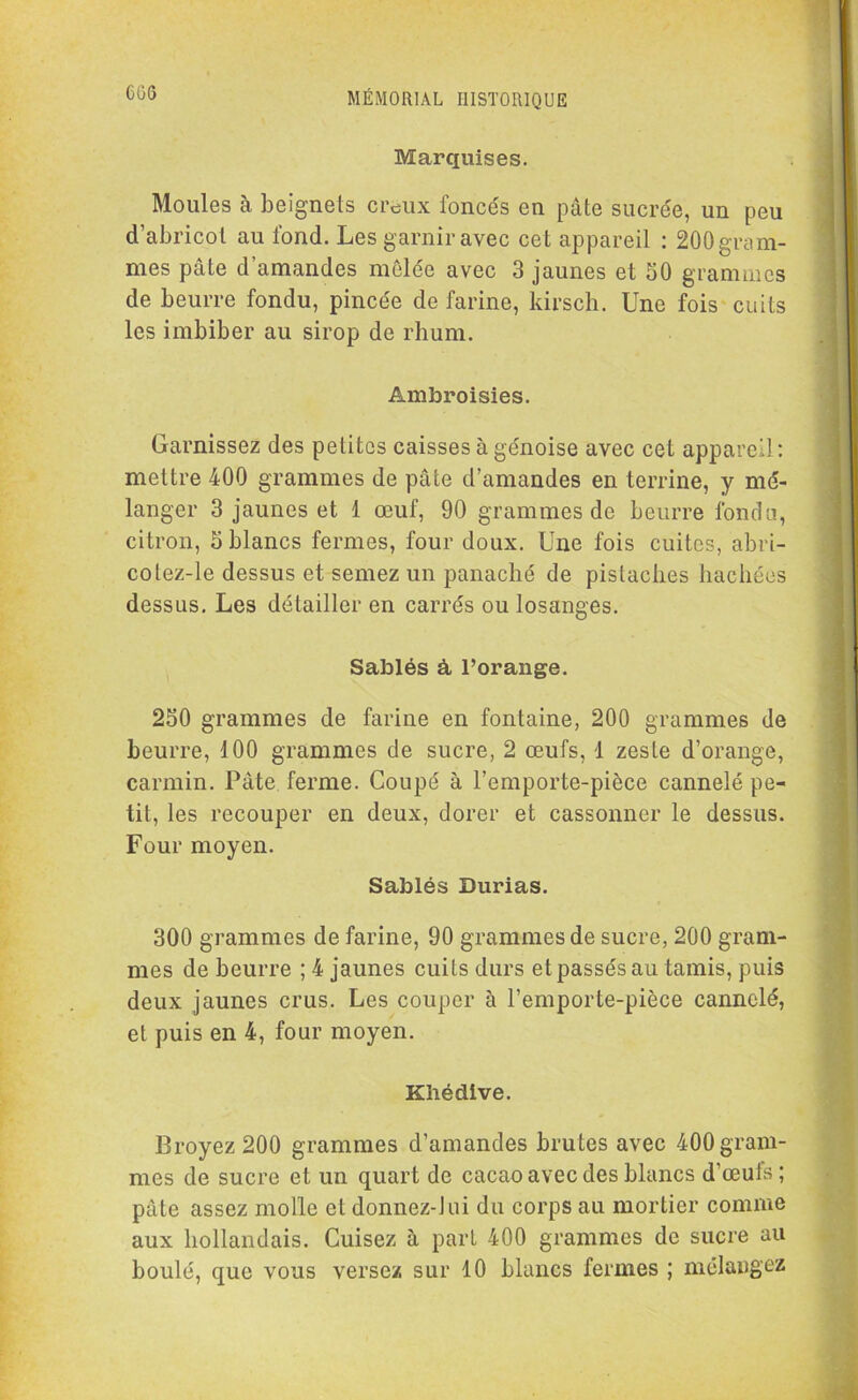 CG6 Marquises. Moules à beignets creux foncés en pâte sucrée, un peu d’abricot au fond. Les garnir avec cet appareil : 200 gram- mes pâle d amandes mêlée avec 3 jaunes et 50 grammes de beurre fondu, pincée de farine, kirsch. Une fois cuits les imbiber au sirop de rhum. Ambroisies. Garnissez des petites caisses à génoise avec cet appareil: mettre 400 grammes de pâte d’amandes en terrine, y mé- langer 3 jaunes et 1 œuf, 90 grammes de beurre fonda, citron, 5 blancs fermes, four doux. Une fois cuites, abri- colez-le dessus et semez un panaché de pistaches hachées dessus. Les détailler en carrés ou losanges. Sablés à l’orange. 250 grammes de farine en fontaine, 200 grammes de beurre, 100 grammes de sucre, 2 œufs, 1 zeste d’orange, carmin. Pâte ferme. Coupé à l’emporte-pièce cannelé pe- tit, les recouper en deux, dorer et cassonncr le dessus. Four moyen. Sablés Durias. 300 grammes de farine, 90 grammes de sucre, 200 gram- mes de beurre ; 4 jaunes cuits durs et passés au tamis, puis deux jaunes crus. Les couper à l’emporte-pièce cannelé, et puis en 4, four moyen. Khédive. Broyez 200 grammes d’amandes brutes avec 400 gram- mes de sucre et un quart de cacao avec des blancs d’œufs; pâte assez molle et donnez-lui du corps au mortier comme aux hollandais. Cuisez à part 400 grammes de sucre au boulé, que vous versez sur 10 blancs fermes ; mélangez