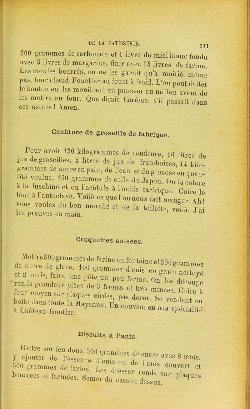 300 grammes de carbonate et 1 livre de miel blanc fondu avec o livres de margarine, finir avec 15 livres de farine Les moules beurrés, on ne les garnit qu’à moitié, même pas, four chaud. Fouetter au fouet à froid. L’on peut éviter le bouton en les mouillant au pinceau au milieu avant de les mettre au four. Que dirait Carême, s’il passait dans ces usines ! Amen. Confiture de groseille de fabrique. Pour avoir ISO kilogrammes de confiture, 10 litres de jus de groseilles, 4 litres de jus de framboises, 14 kilo- grammes de sucreenpain, de l'eau et duglucose en quan- tité voulue, ISO grammes décollé du Japon. On la colore a a fusehine et on 1 acidulé à l’acide tartrique. Cuire le tout a 1 autoclave. Voilà ce quel’onnous fait manger Ah ' vous voulez du bon marché et de la toilette, voilà' J’ai les preuves en main. Croquettes anisées. Mettre SOOgram mes de farine en fontaine et 500 grammes le sucre de glace, 100 grammes danis en grain ™Zé et - œufs, faire une pâte un peu ferme nn 1 1 - ^ ronds grandeur piéce'de S fraC ^ s mi l four moyen sur plaques cirées, pas dorer Se , ~en Biscuits à l’anis. Battre sur feu donv ^nn , y ajouter de l’essence d’anis“ T'* ^ 8 œüfs’ S00 grammes do larine I »! 1 “ls couvert et beurrées et farinées. Semer du°ZI ^