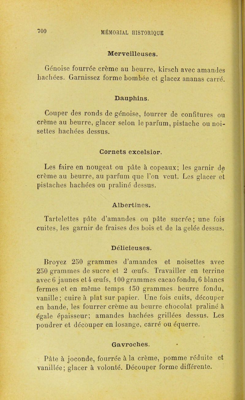 Merveilleuses. Génoise fourrée crème au beurre, kirsch avec amandes hachées. Garnissez forme bombée et glacez ananas carré. Dauphins. Couper des ronds de génoise, fourrer de confitures ou crème au beurre, glacer selon le parfum, pistache ou noi- settes hachées dessus. Cornets excelsior. Les faire en nougeat ou pâte à copeaux; les garnir de crème au beurre, au parfum que l’on veut. Les glacer et pistaches hachées ou praliné dessus. Albertincs. Tartelettes pâte d’amandes ou pâte sucrée; une fois cuites, les garnir de fraises des bois et de la gelée dessus. Délicieuses. Broyez 250 grammes d’amandes et noisettes avec 250 grammes de sucre et 2 œufs. Travailler en terrine avec 6 jaunes et 4 œufs, 100 grammes cacao fondu, 6 blancs fermes et en meme temps 150 grammes beurre fondu, vanille ; cuire à plat sur papier. Une fois cuits, découper en bande, les fourrer crème au beurre chocolat praliné à égale épaisseur; amandes hachées grillées dessus. Les poudrer et découper en losange, carré ou équerre. Gavroches. Pâte à joconde, fourrée à la crème, pomme réduite et vanillée; glacer à volonté. Découper forme différente.