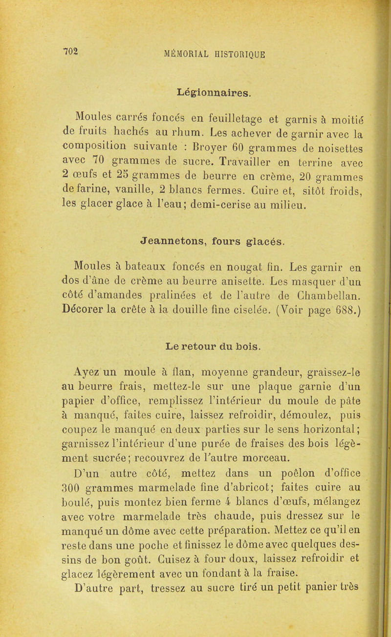 Légionnaires. Moules carrés foncés en feuilletage et garnis à moitié de Iruits hachés au rhum. Les achever de garnir avec la composition suivante : Broyer 60 grammes de noisettes avec 70 grammes de sucre. Travailler en terrine avec 2 œufs et 25 grammes de beurre en crème, 20 grammes de farine, vanille, 2 blancs fermes. Cuire et, sitôt froids, les glacer glace à l’eau; demi-cerise au milieu. Jeannetons, fours glacés. Moules à bateaux foncés en nougat tin. Les garnir en dos d’âne de crème au beurre anisette. Les masquer d’un côté d’amandes pralinées et de l’autre de Chambellan. Décorer la crête à la douille fine ciselée. (Voir page 688.) Le retour du bois. Ayez un moule à ilan, moyenne grandeur, graissez-le au beurre frais, mettez-le sur une plaque garnie d’un papier d’office, remplissez l’intérieur du moule de pâte à manqué, faites cuire, laissez refroidir, démoulez, puis coupez le manqué en deux parties sur le sens horizontal; garnissez l’intérieur d’une purée de fraises des bois légè- ment sucrée; recouvrez de L’autre morceau. D’un autre côté, mettez dans un poêlon d’office 300 grammes marmelade fine d’abricot; faites cuire au boulé, puis montez bien ferme 4 blancs d’œufs, mélangez avec votre marmelade très chaude, puis dressez sur le manqué un dôme avec cette préparation. Mettez ce qu’il en reste dans une poche et finissez le dôme avec quelques des- sins de bon goût. Cuisez à four doux, laissez refroidir et glacez légèrement avec un fondant à la fraise. D’autre part, tressez au sucre tiré un petit panier très