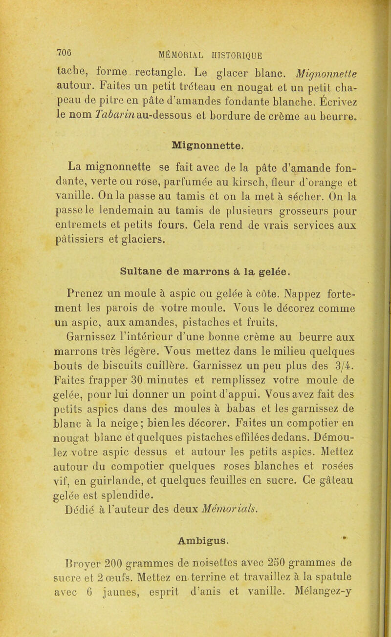 tache, forme rectangle. Le glacer blanc. Mignonnette autour, faites un petit tréteau en nougat et un petit cha- peau de pitre en pâte d’amandes fondante blanche. Écrivez le nom Tabarin au-dessous et bordure de crème au beurre. Mignonnette. La mignonnette se fait avec de la pâte d’amande fon- dante, verte ou rose, parfumée au kirsch, fleur d’orange et vanille. Onia passe au tamis et on la met à sécher. On la passe le lendemain au tamis de plusieurs grosseurs pour entremets et petits fours. Cela rend de vrais services aux pâtissiers et glaciers. Sultane de marrons à la gelée. Prenez un moule à aspic ou gelée à côte. Nappez forte- ment les parois de votre moule. Vous le décorez comme un aspic, aux amandes, pistaches et fruits. Garnissez l’intérieur d’une bonne crème au beurre aux marrons très légère. Vous mettez dans le milieu quelques bouts de biscuits cuillère. Garnissez un peu plus des 3/4. Faites frapper 30 minutes et remplissez votre moule de gelée, pour lui donner un point d’appui. Vous avez fait des petits aspics dans des moules à babas et les garnissez de blanc à la neige; bienles décorer. Faites un compotier en nougat blanc et quelques pistaches effilées dedans. Démou- lez votre aspic dessus et autour les petits aspics. Mettez autour du compotier quelques roses blanches et rosées vif, en guirlande, et quelques feuilles en sucre. Ce gâteau gelée est splendide. Dédié à l’auteur des deux Mémorials. Ambigus. Broyer 200 grammes de noisettes avec 250 grammes de sucre et 2 œufs. Mettez en terrine et travaillez à la spatule avec 6 jaunes, esprit d’anis et vanille. Mélangez-y