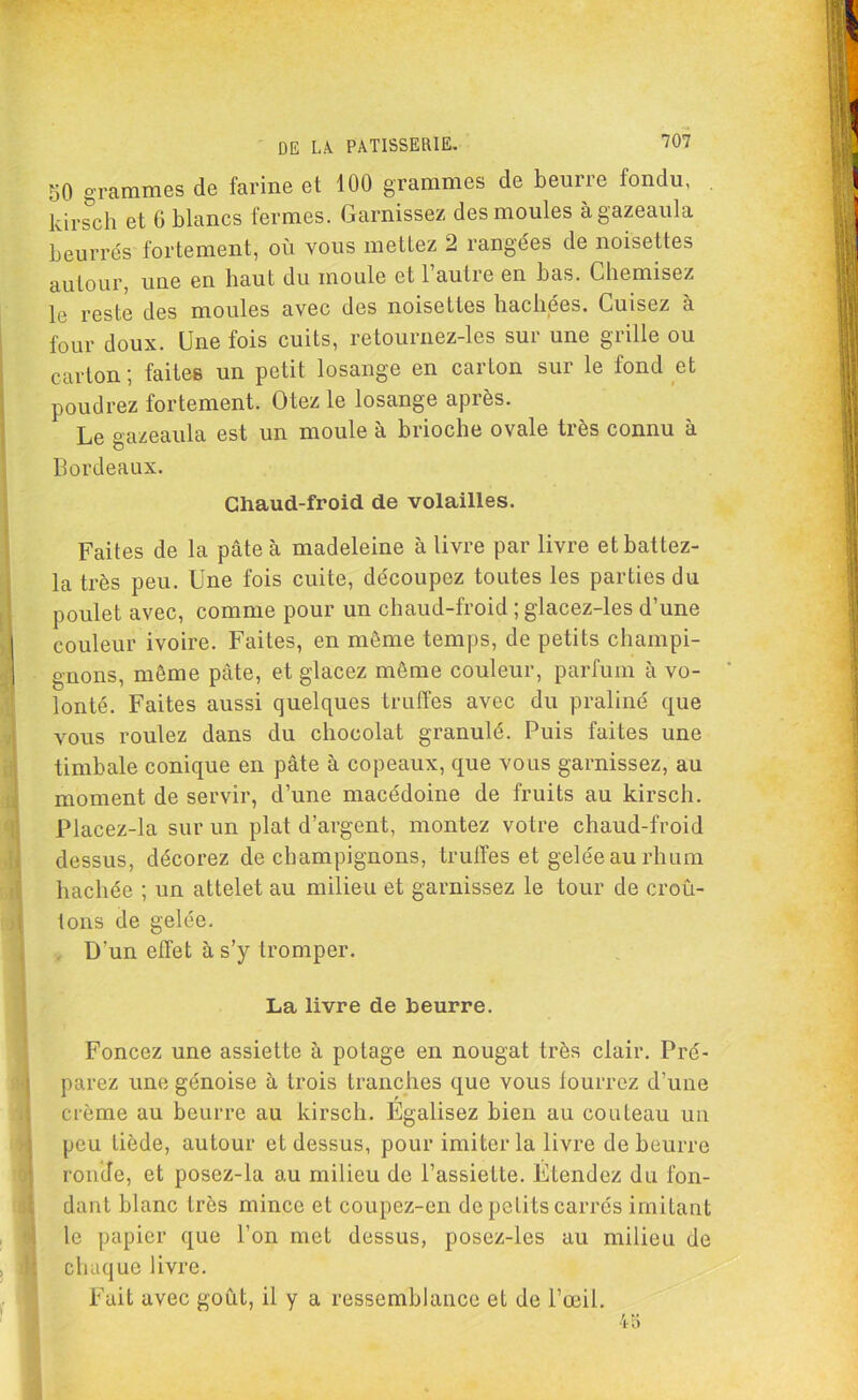 50 grammes de farine et 100 grammes de beurre fondu, kirsch et 6 blancs fermes. Garnissez des moules àgazeaula beurrés fortement, où vous mettez 2 rangées de noisettes autour, une en haut du moule et l’autre en bas. Chemisez le reste des moules avec des noisettes hachées. Cuisez à four doux. Une fois cuits, retournez-les sur une grille ou carton ; faites un petit losange en carton sur le fond et poudrez fortement. Otez le losange après. Le gazeaula est un moule à brioche ovale très connu à Bordeaux. Chaud-froid de volailles. Faites de la pâte à madeleine à livre par livre etbattez- la très peu. Une fois cuite, découpez toutes les parties du poulet avec, comme pour un chaud-froid ; glacez-les d’une couleur ivoire. Faites, en même temps, de petits champi- gnons, même pâte, et glacez même couleur, parfum à vo- lonté. Faites aussi quelques truffes avec du praliné que vous roulez dans du chocolat granulé. Puis faites une timbale conique en pâte à copeaux, que vous garnissez, au moment de servir, d’une macédoine de fruits au kirsch. Placez-la sur un plat d’argent, montez votre chaud-froid dessus, décorez de champignons, truffes et gelée au rhum hachée ; un attelet au milieu et garnissez le tour de croû- tons de gelée. D’un effet à s’y tromper. La livre de beurre. Foncez une assiette à potage en nougat très clair. Pré- parez une génoise à trois tranches que vous fourrez d’une crème au beurre au kirsch. Egalisez bien au couteau un peu tiède, autour et dessus, pour imiter la livre de beurre ronde, et posez-la au milieu de l’assiette. Etendez du fon- dant blanc très mince et coupez-en de petits carrés imitant le papier que l’on met dessus, posez-les au milieu de chaque livre. Fait avec goût, il y a ressemblance et de l’œil.