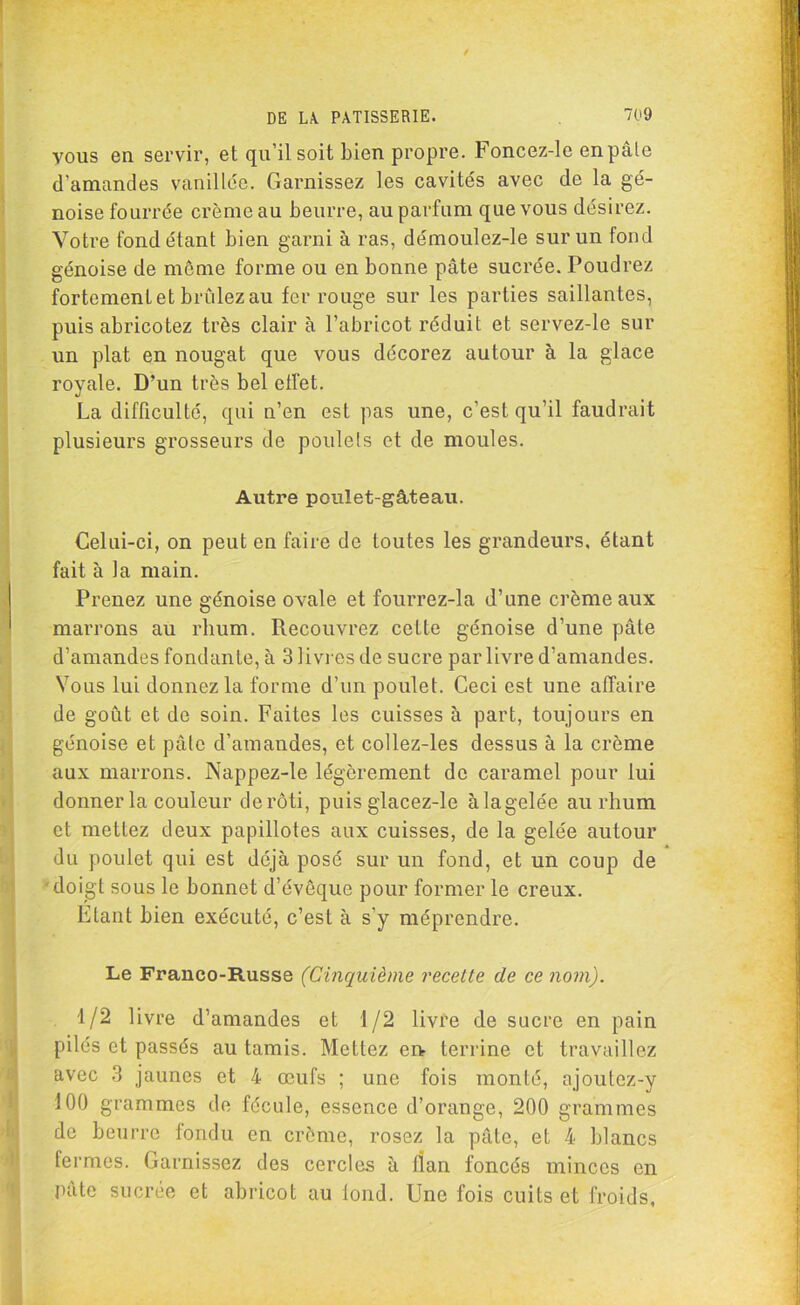 vous en servir, et qu’il soit bien propre. Foncez-le en pâle d'amandes vanillée. Garnissez les cavités avec de la gé- noise fourrée crème au beurre, au parfum que vous désirez. Votre fond étant bien garni à ras, démoulez-le sur un fond génoise de môme forme ou en bonne pâte sucrée. Poudrez fortement et brûlez au fer rouge sur les parties saillantes, puis abricotez très clair à l’abricot réduit et servez-le sur un plat en nougat que vous décorez autour à la glace royale. D’un très bel effet. La difficulté, qui n’en est pas une, c’est qu’il faudrait plusieurs grosseurs de poulets et de moules. Autre poulet-gâteau. Celui-ci, on peut en faire de toutes les grandeurs, étant fait à la main. Prenez une génoise ovale et fourrez-la d’une crème aux marrons au rhum. Recouvrez cette génoise d’une pâte d’amandes fondante, à 3 livres de sucre par livre d’amandes. Vous lui donnez la forme d’un poulet. Ceci est une affaire de goût et de soin. Faites les cuisses à part, toujours en génoise et pâte d’amandes, et collez-les dessus à la crème aux marrons. Nappez-le légèrement de caramel pour lui donner la couleur derôti, puis glacez-le àlagelée au rhum et mettez deux papillotes aux cuisses, de la gelée autour du poulet qui est déjà posé sur un fond, et un coup de doigt sous le bonnet d’évôque pour former le creux. Etant bien exécuté, c’est à s’y méprendre. Le Franco-Russe (Cinquième recette de ce nom). 1/2 livre d’amandes et 1/2 livre de sucre en pain pilés et passés au tamis. Mettez en terrine et travaillez avec 3 jaunes et 4 œufs ; une fois monté, ajoutez-y 100 grammes de fécule, essence d’orange, 200 grammes de beurre fondu en crème, rosez la pâte, et 4 blancs fermes. Garnissez des cercles à fîan foncés minces en pâte sucrée et abricot au fond. Une fois cuits et froids,