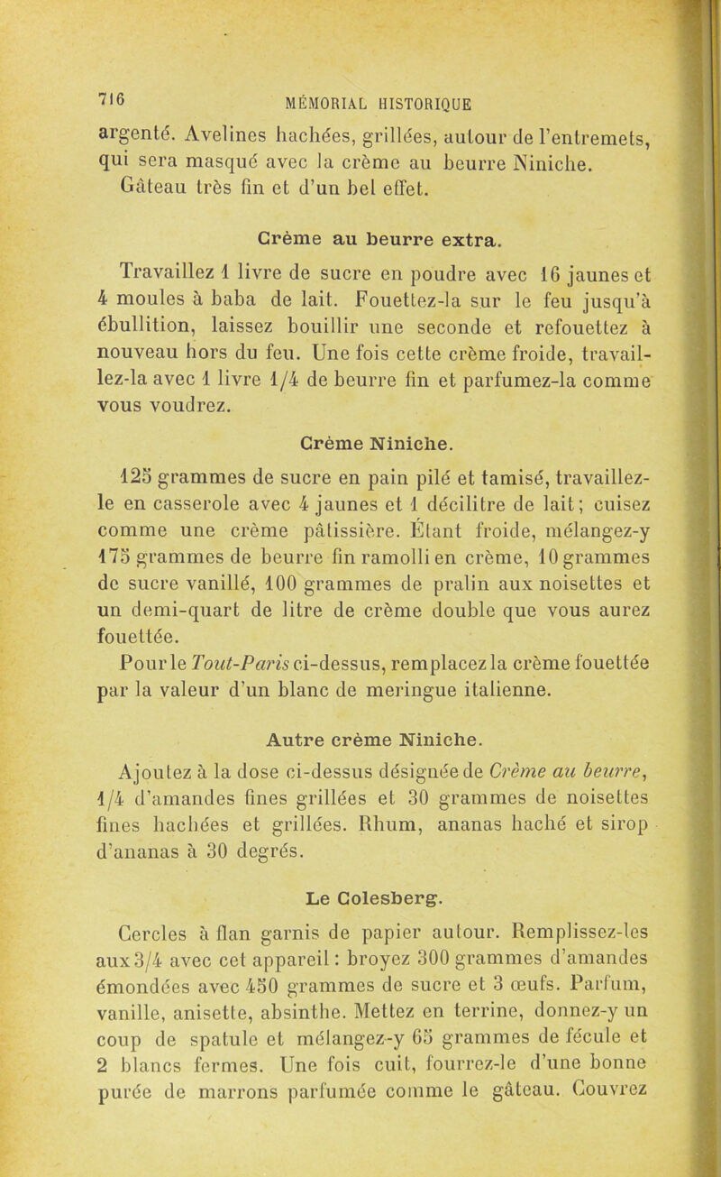 argenté. Avelines hachées, grillées, autour de l’entremets, qui sera masqué avec la crème au beurre Niniche. Gâteau très fin et d’un bel effet. Crème au beurre extra. Travaillez 1 livre de sucre en poudre avec 16 jaunes et 4 moules à baba de lait. Fouettez-la sur le feu jusqu’à ébullition, laissez bouillir une seconde et refouettez à nouveau hors du feu. Une fois cette crème froide, travail- lez-la avec 1 livre 1/4 de beurre fin et parfumez-la comme vous voudrez. Crème Niniche. 125 grammes de sucre en pain pilé et tamisé, travaillez- le en casserole avec 4 jaunes et 1 décilitre de lait; cuisez comme une crème pâtissière. Étant froide, mélangez-y 175 grammes de beurre fin ramolli en crème, 10 grammes de sucre vanillé, 100 grammes de pralin aux noisettes et un demi-quart de litre de crème double que vous aurez fouettée. Pour le Tout-Paris ci-dessus, remplacez la crème fouettée par la valeur d’un blanc de meringue italienne. Autre crème Niniche. Ajoutez à la dose ci-dessus désignée de Crème au beurre, 1/4 d’amandes fines grillées et 30 grammes de noisettes fines hachées et grillées. Rhum, ananas haché et sirop d’ananas à 30 degrés. Le Colesberg. Cercles à flan garnis de papier autour. Remplissez-les aux3/4 avec cet appareil: broyez 300 grammes d’amandes émondées avec 450 grammes de sucre et 3 oeufs. Parfum, vanille, anisetle, absinthe. Mettez en terrine, donnez-y un coup de spatule et mélangez-y 65 grammes de fécule et 2 blancs fermes. Une fois cuit, fourrez-le d’une bonne purée de marrons parfumée comme le gâteau. Couvrez