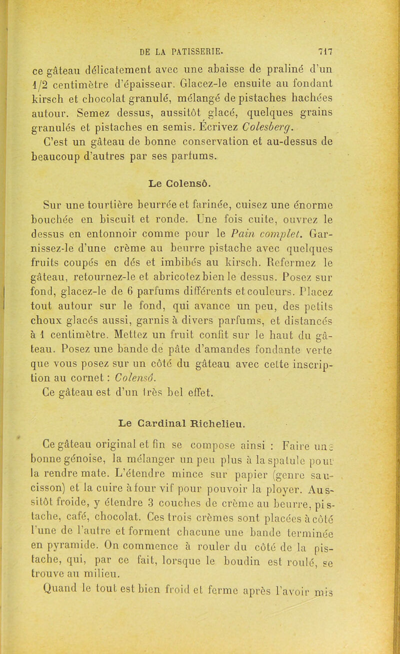 ce gâteau délicatement avec une abaisse de praliné d’un 1/2 centimètre d’épaisseur. Glacez-le ensuite au fondant kirsch et chocolat granulé, mélangé de pistaches hachées autour. Semez dessus, aussitôt glacé, quelques grains granulés et pistaches en semis. Ecrivez Colesberg. C’est un gâteau de bonne conservation et au-dessus de beaucoup d’autres par ses parfums. Le Golensô. Sur une tourtière beurrée et farinée, cuisez une énorme bouchée en biscuit et ronde. Une fois cuite, ouvrez le dessus en entonnoir comme pour le Pain complet. Gar- nissez-le d’une crème au beurre pistache avec quelques fruits coupés en dés et imbibés au kirsch. Refermez le gâteau, retournez-le et abricotezbien le dessus. Posez sur fond, glacez-le de 6 parfums différents et couleurs. Placez tout autour sur le fond, qui avance un peu, des petits choux glacés aussi, garnis à divers parfums, et distancés à 1 centimètre. Mettez un fruit confit sur le haut du gâ- teau. Posez une bande de pâte d’amandes fondante verte que vous posez sur un côté du gâteau avec celte inscrip- tion au cornet : Colensô. Ce gâteau est d’un très bel effet. Le Cardinal Richelieu. Ce gateau original et fin se compose ainsi : Faire une bonne génoise, la mélanger un peu plus à la spatule pour la rendre mate. L’étendre mince sur papier (genre sau- cisson) et la cuire à four vif pour pouvoir la ployer. Aus- sitôt froide, y étendre 3 couches de crème au beurre, pis- tache, café, chocolat. Ces trois crèmes sont placées à côté l’une de l’autre et forment chacune une bande terminée en pyramide. On commence à rouler du côté de la pis- tache, qui, par ce fait, lorsque le boudin est roulé, se trouve au milieu. Quand le tout est bien froid et ferme après l’avoir mis