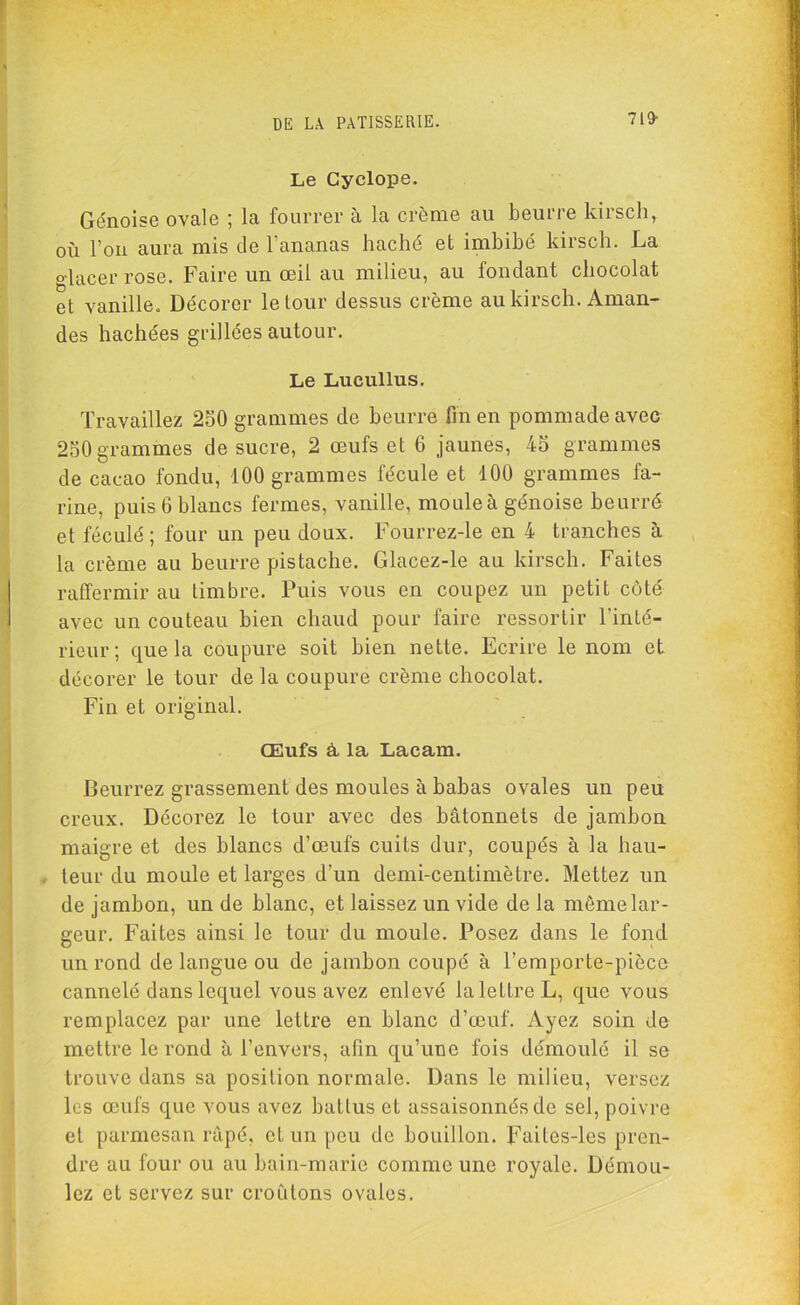 Le Cyclope. Génoise ovale ; la fourrer à la crème au beurre kirsch, où l’on aura mis de l’ananas haché et imbibé kirsch. La glacer rose. Faire un œil au milieu, au fondant chocolat et vanille. Décorer le tour dessus crème au kirsch. Aman- des hachées grillées autour. Le Lucullus. Travaillez 250 grammes de beurre fin en pommade avec 250 grammes de sucre, 2 œufs et 6 jaunes, 45 grammes de cacao fondu, 100 grammes fécule et 100 grammes fa- rine, puis 6 blancs fermes, vanille, moule à génoise beurré et féculé ; four un peu doux. Fourrez-le en 4 tranches à la crème au beurre pistache. Glacez-le au kirsch. Faites raffermir au timbre. Puis vous en coupez un petit côté avec un couteau bien chaud pour faire ressortir l'inté- rieur; que la coupure soit bien nette. Ecrire le nom et décorer le tour delà coupure crème chocolat. Fin et original. Œufs à la Laeam. Beurrez grassement des moules à babas ovales un peu creux. Décorez le tour avec des bâtonnets de jambon maigre et des blancs d’œufs cuits dur, coupés à la hau- . leur du moule et larges d’un demi-centimètre. Mettez un de jambon, un de blanc, et laissez un vide de la même lar- geur. Faites ainsi le tour du moule. Posez dans le fond un rond de langue ou de jambon coupé à l’emporte-pièce cannelé dans lequel vous avez enlevé la lettre L, que vous remplacez par une lettre en blanc d’œuf. Ayez soin de mettre le rond à l’envers, afin qu’une fois démoulé il se trouve dans sa position normale. Dans le milieu, versez les œufs que vous avez battus et assaisonnés de sel, poivre et parmesan râpé, et un peu de bouillon. Faites-les pren- dre au four ou au bain-marie comme une royale. Démou- lez et servez sur croûtons ovales.