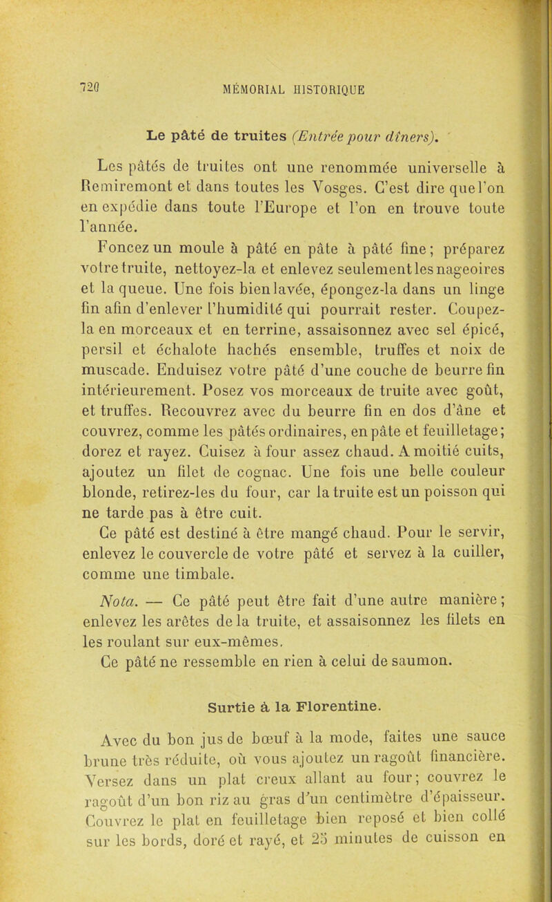 Le pâté de truites (Entréepour dîners). Les pâtés de truites ont une renommée universelle à Remiremont et dans toutes les Vosges. C’est dire que l’on en expédie dans toute l’Europe et l’on en trouve toute l’année. Foncez un moule à pâté en pâte à pâté fine; préparez votre truite, nettoyez-la et enlevez seulement les nageoires et la queue. Une fois bien lavée, épongez-la dans un linge fin afin d’enlever l’humidité qui pourrait rester. Coupez- la en morceaux et en terrine, assaisonnez avec sel épicé, persil et échalote hachés ensemble, truffes et noix de muscade. Enduisez votre pâté d’une couche de beurre fin intérieurement. Posez vos morceaux de truite avec goût, et truffes. Recouvrez avec du beurre fin en dos d’âne et couvrez, comme les pâtés ordinaires, en pâte et feuilletage; dorez et rayez. Cuisez à four assez chaud. A moitié cuits, ajoutez un filet de cognac. Une fois une belle couleur blonde, retirez-les du four, car la truite est un poisson qui ne tarde pas à être cuit. Ce pâté est destiné à être mangé chaud. Pour le servir, enlevez le couvercle de votre pâté et servez à la cuiller, comme une timbale. Nota. — Ce pâté peut être fait d’une autre manière ; enlevez les arêtes de la truite, et assaisonnez les filets en les roulant sur eux-mêmes. Ce pâté ne ressemble en rien à celui de saumon. Surtie â la Florentine. Avec du bon jus de bœuf à la mode, faites une sauce brune très réduite, où vous ajoutez un ragoût financière. Versez dans un plat creux allant au four; couvrez le ragoût d’un bon riz au gras d'un centimètre d’épaisseur. Couvrez le plat en feuilletage bien reposé et bien collé sur les bords, doré et rayé, et 2o minutes de cuisson en